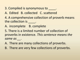 3. Compiled is synonymous to ____.
A. Edited B. collected C. scattered
4. A comprehensive collection of proverb means
the ...