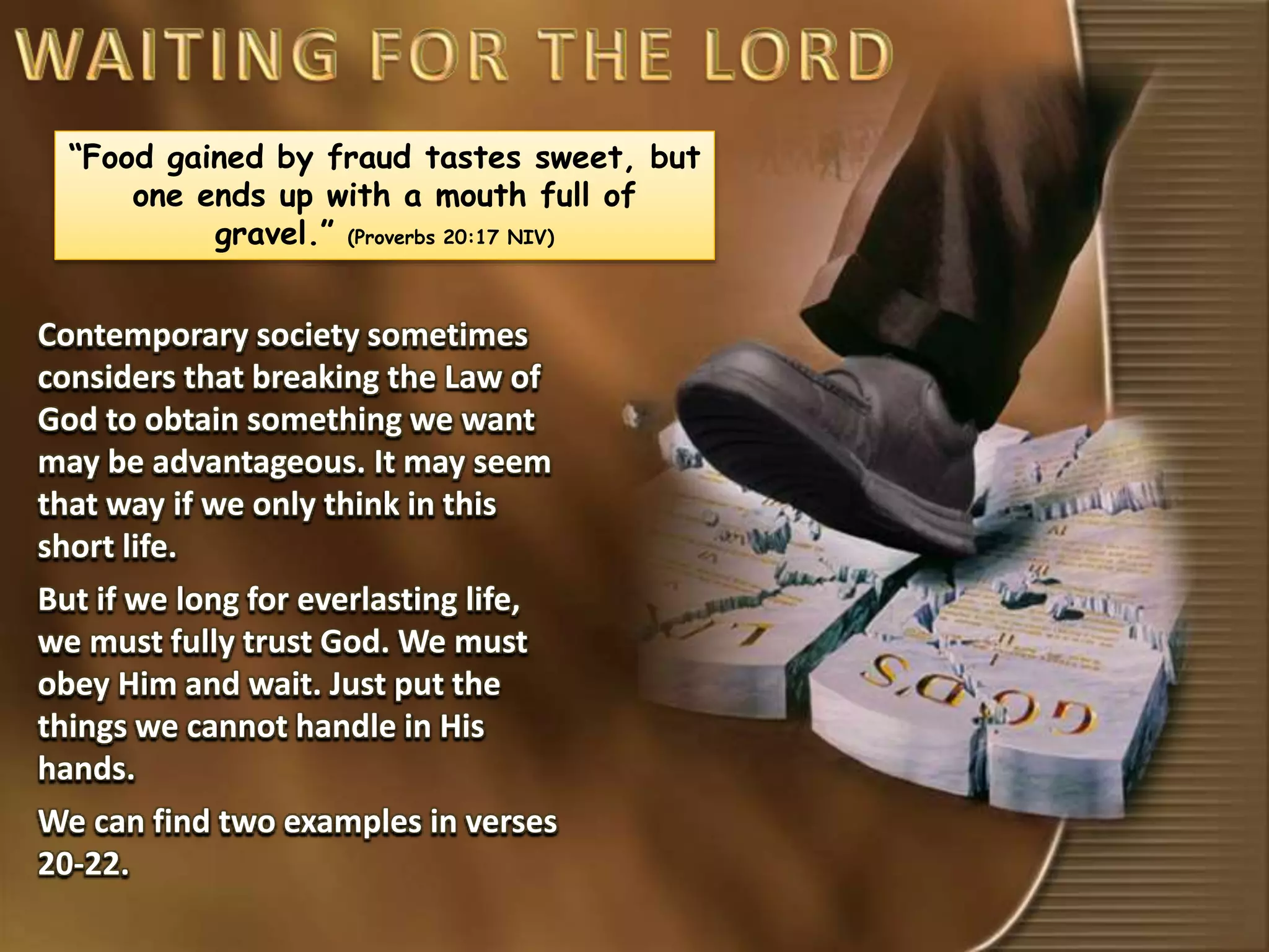 “Food gained by fraud tastes sweet, but
one ends up with a mouth full of
gravel.” (Proverbs 20:17 NIV)
Contemporary society sometimes
considers that breaking the Law of
God to obtain something we want
may be advantageous. It may seem
that way if we only think in this
short life.
But if we long for everlasting life,
we must fully trust God. We must
obey Him and wait. Just put the
things we cannot handle in His
hands.
We can find two examples in verses
20-22.
 