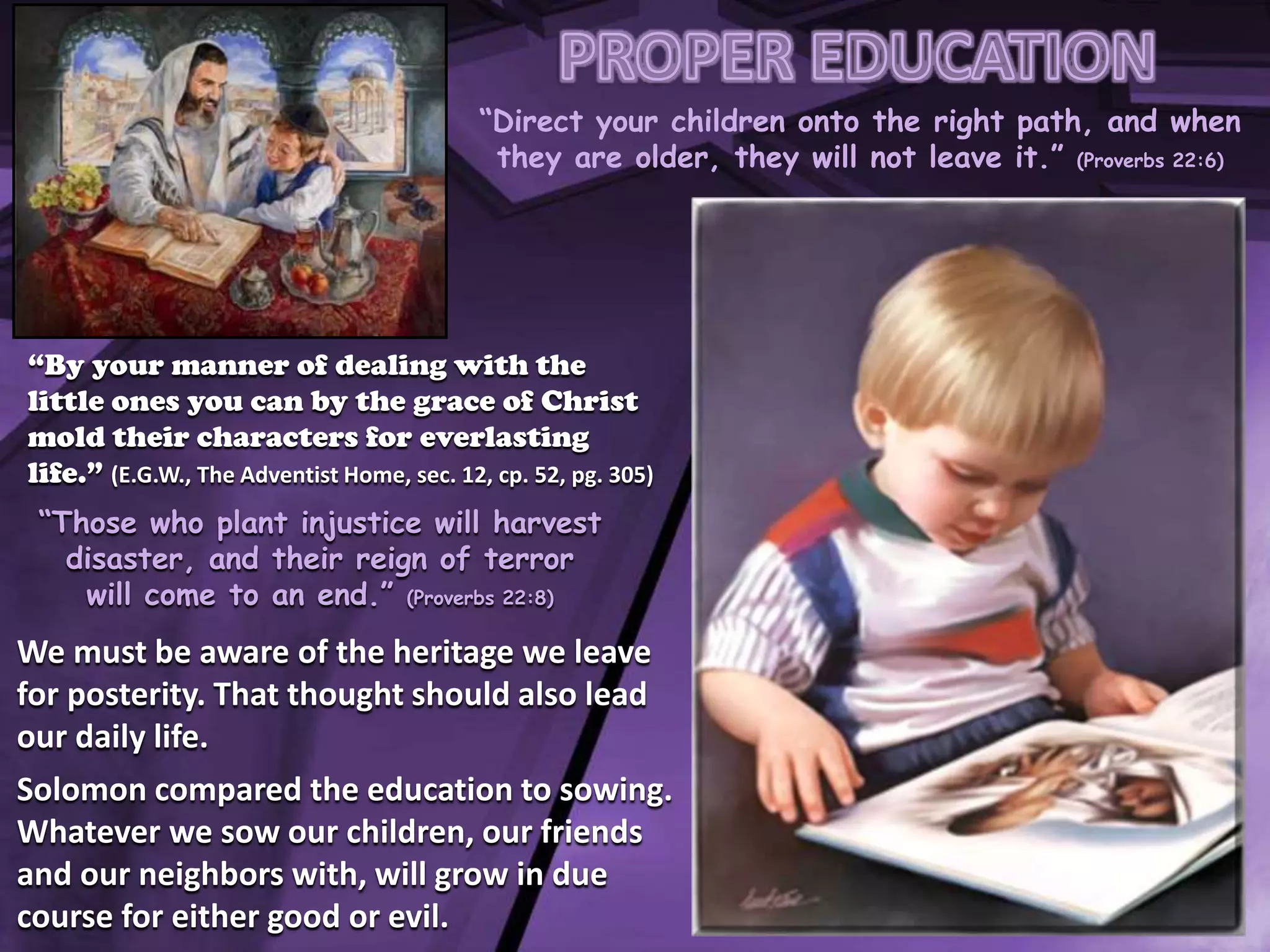 “Direct your children onto the right path, and when
they are older, they will not leave it.” (Proverbs 22:6)
“By your manner of dealing with the
little ones you can by the grace of Christ
mold their characters for everlasting
life.” (E.G.W., The Adventist Home, sec. 12, cp. 52, pg. 305)
“Those who plant injustice will harvest
disaster, and their reign of terror
will come to an end.” (Proverbs 22:8)
We must be aware of the heritage we leave
for posterity. That thought should also lead
our daily life.
Solomon compared the education to sowing.
Whatever we sow our children, our friends
and our neighbors with, will grow in due
course for either good or evil.
 