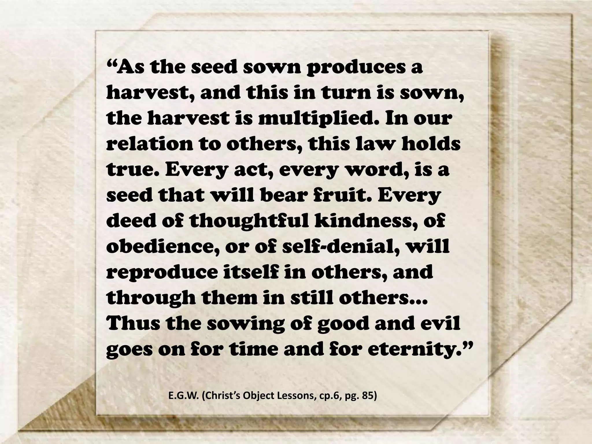 “As the seed sown produces a
harvest, and this in turn is sown,
the harvest is multiplied. In our
relation to others, this law holds
true. Every act, every word, is a
seed that will bear fruit. Every
deed of thoughtful kindness, of
obedience, or of self-denial, will
reproduce itself in others, and
through them in still others…
Thus the sowing of good and evil
goes on for time and for eternity.”
E.G.W. (Christ’s Object Lessons, cp.6, pg. 85)
 