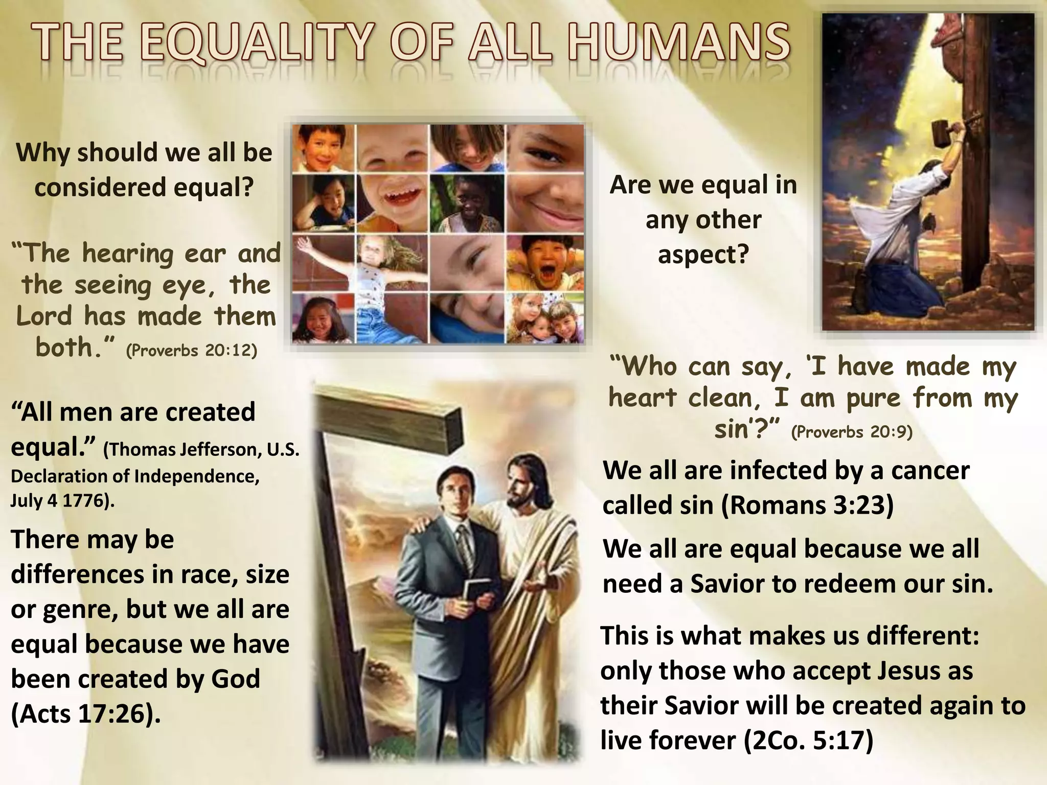 Why should we all be
considered equal?
“The hearing ear and
the seeing eye, the
Lord has made them
both.” (Proverbs 20:12)
“All men are created
equal.” (Thomas Jefferson, U.S.
Declaration of Independence,
July 4 1776).
There may be
differences in race, size
or genre, but we all are
equal because we have
been created by God
(Acts 17:26).
Are we equal in
any other
aspect?
“Who can say, ‘I have made my
heart clean, I am pure from my
sin’?” (Proverbs 20:9)
We all are infected by a cancer
called sin (Romans 3:23)
We all are equal because we all
need a Savior to redeem our sin.
This is what makes us different:
only those who accept Jesus as
their Savior will be created again to
live forever (2Co. 5:17)
 