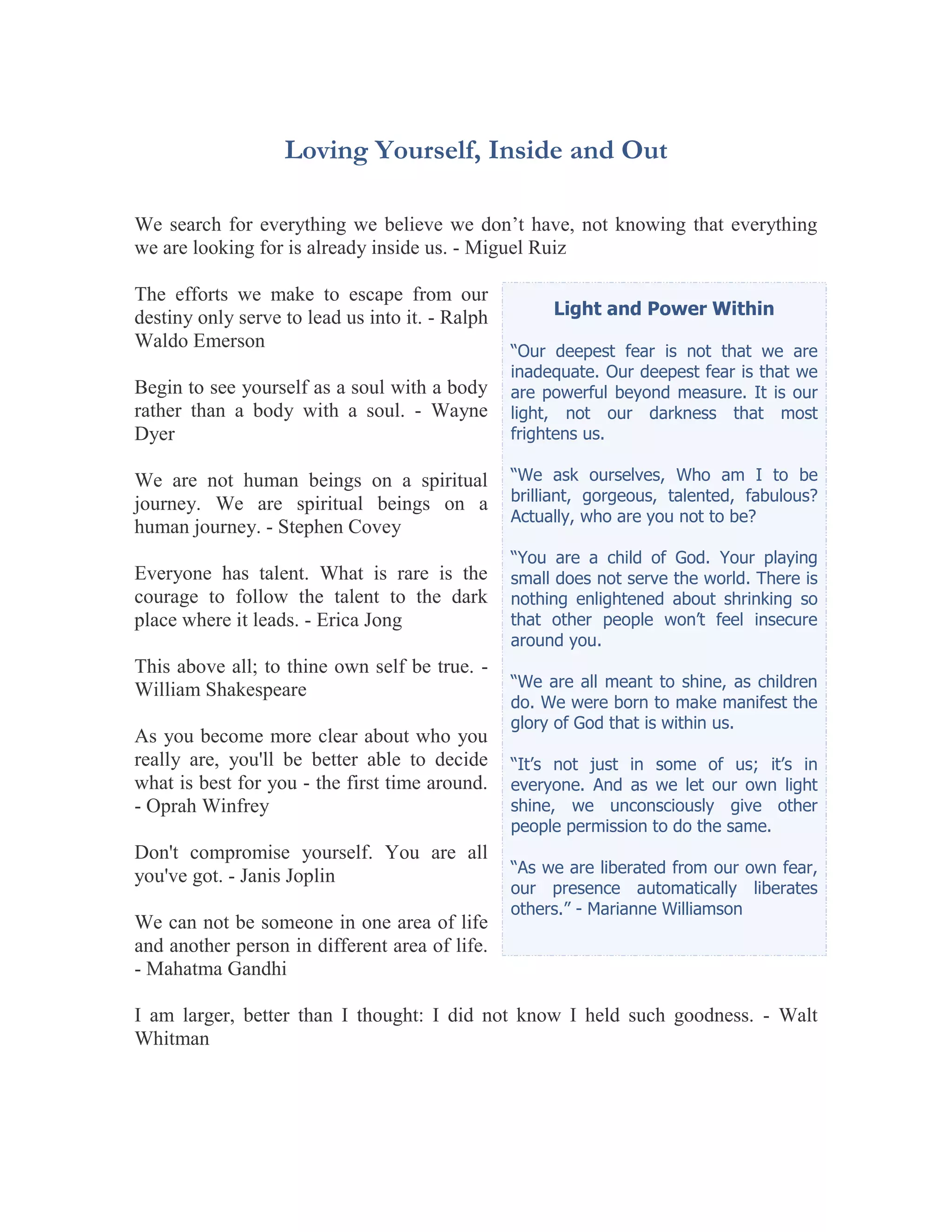 Loving Yourself, Inside and Out

We search for everything we believe we don’t have, not knowing that everything
we are looking for is already inside us. - Miguel Ruiz

The efforts we make to escape from our
destiny only serve to lead us into it. - Ralph        Light and Power Within
Waldo Emerson                                    “Our deepest fear is not that we are
                                                 inadequate. Our deepest fear is that we
Begin to see yourself as a soul with a body      are powerful beyond measure. It is our
rather than a body with a soul. - Wayne          light, not our darkness that most
Dyer                                             frightens us.

We are not human beings on a spiritual           “We ask ourselves, Who am I to be
journey. We are spiritual beings on a            brilliant, gorgeous, talented, fabulous?
                                                 Actually, who are you not to be?
human journey. - Stephen Covey
                                                 “You are a child of God. Your playing
Everyone has talent. What is rare is the         small does not serve the world. There is
courage to follow the talent to the dark         nothing enlightened about shrinking so
place where it leads. - Erica Jong               that other people won’t feel insecure
                                                 around you.
This above all; to thine own self be true. -
William Shakespeare                              “We are all meant to shine, as children
                                                 do. We were born to make manifest the
                                                 glory of God that is within us.
As you become more clear about who you
really are, you'll be better able to decide      “It’s not just in some of us; it’s in
what is best for you - the first time around.    everyone. And as we let our own light
- Oprah Winfrey                                  shine, we unconsciously give other
                                                 people permission to do the same.
Don't compromise yourself. You are all
                                                 “As we are liberated from our own fear,
you've got. - Janis Joplin
                                                 our presence automatically liberates
                                                 others.” - Marianne Williamson
We can not be someone in one area of life
and another person in different area of life.
- Mahatma Gandhi

I am larger, better than I thought: I did not know I held such goodness. - Walt
Whitman
 