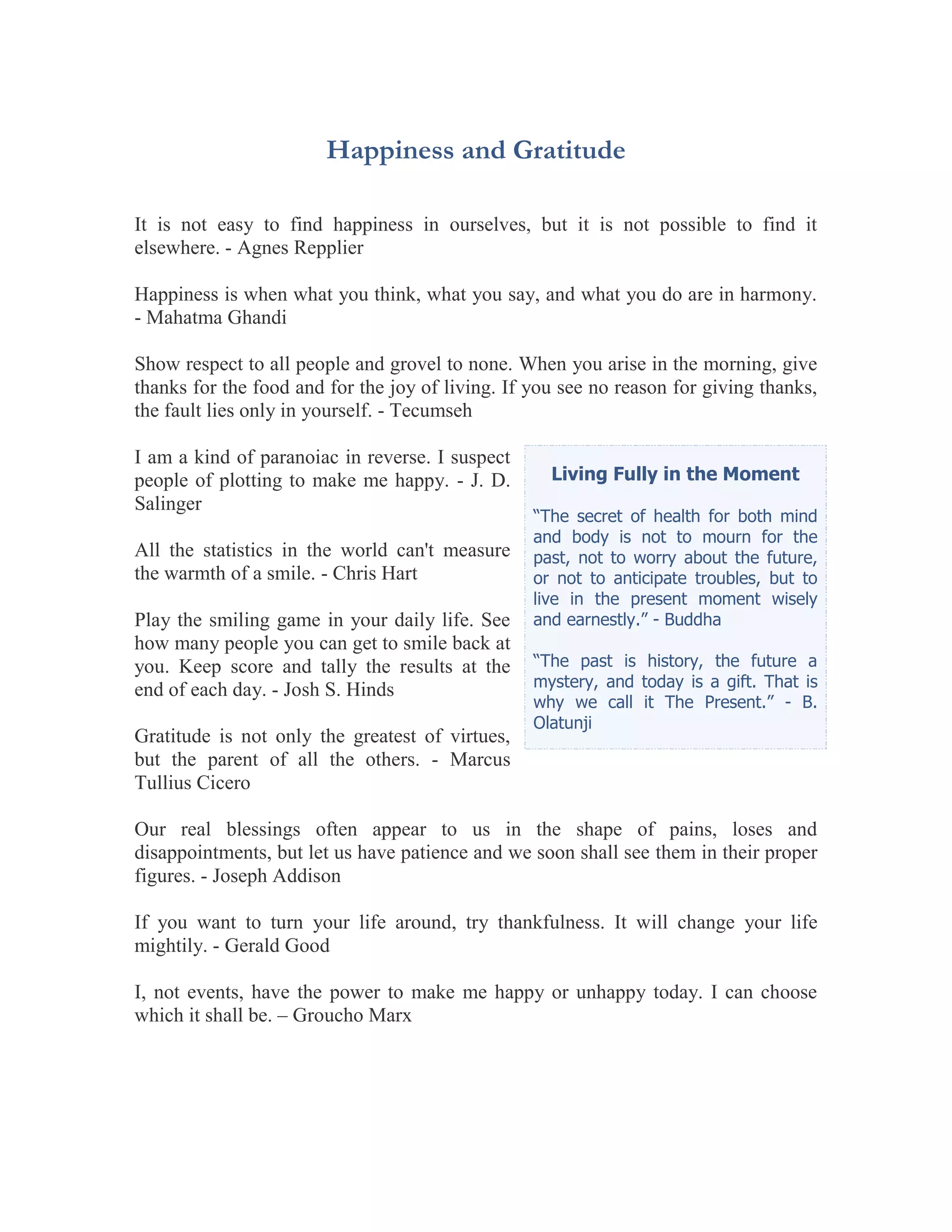 Happiness and Gratitude

It is not easy to find happiness in ourselves, but it is not possible to find it
elsewhere. - Agnes Repplier

Happiness is when what you think, what you say, and what you do are in harmony.
- Mahatma Ghandi

Show respect to all people and grovel to none. When you arise in the morning, give
thanks for the food and for the joy of living. If you see no reason for giving thanks,
the fault lies only in yourself. - Tecumseh

I am a kind of paranoiac in reverse. I suspect
people of plotting to make me happy. - J. D.        Living Fully in the Moment
Salinger
                                                  “The secret of health for both mind
                                                  and body is not to mourn for the
All the statistics in the world can't measure     past, not to worry about the future,
the warmth of a smile. - Chris Hart               or not to anticipate troubles, but to
                                                  live in the present moment wisely
Play the smiling game in your daily life. See     and earnestly.” - Buddha
how many people you can get to smile back at
you. Keep score and tally the results at the      “The past is history, the future a
end of each day. - Josh S. Hinds                  mystery, and today is a gift. That is
                                                  why we call it The Present.” - B.
                                                  Olatunji
Gratitude is not only the greatest of virtues,
but the parent of all the others. - Marcus
Tullius Cicero

Our real blessings often appear to us in the shape of pains, loses and
disappointments, but let us have patience and we soon shall see them in their proper
figures. - Joseph Addison

If you want to turn your life around, try thankfulness. It will change your life
mightily. - Gerald Good

I, not events, have the power to make me happy or unhappy today. I can choose
which it shall be. – Groucho Marx
 