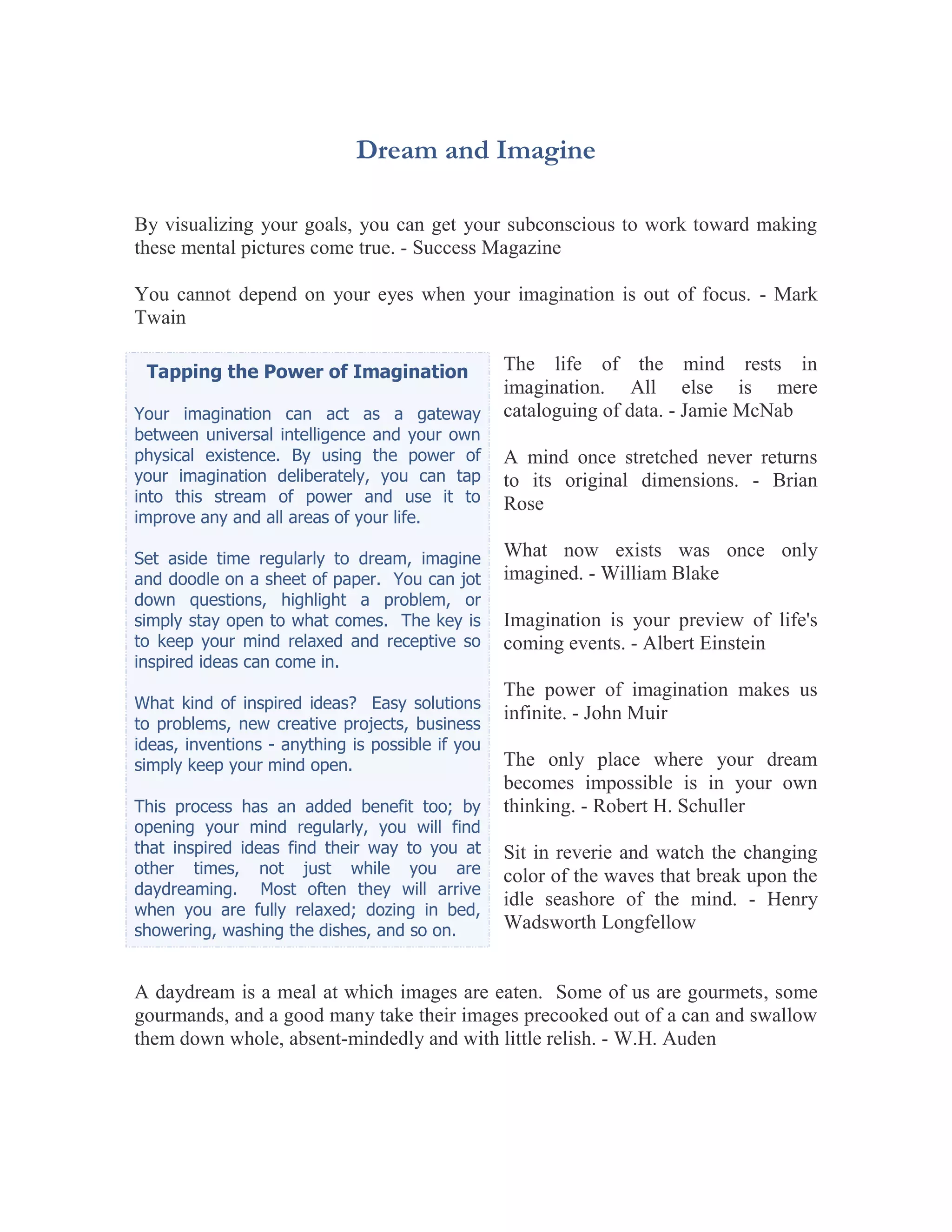 Dream and Imagine

By visualizing your goals, you can get your subconscious to work toward making
these mental pictures come true. - Success Magazine

You cannot depend on your eyes when your imagination is out of focus. - Mark
Twain

 Tapping the Power of Imagination                 The life of the mind rests in
                                                  imagination. All else is mere
Your imagination can act as a gateway             cataloguing of data. - Jamie McNab
between universal intelligence and your own
physical existence. By using the power of         A mind once stretched never returns
your imagination deliberately, you can tap        to its original dimensions. - Brian
into this stream of power and use it to           Rose
improve any and all areas of your life.

Set aside time regularly to dream, imagine        What now exists was once only
and doodle on a sheet of paper. You can jot       imagined. - William Blake
down questions, highlight a problem, or
simply stay open to what comes. The key is        Imagination is your preview of life's
to keep your mind relaxed and receptive so        coming events. - Albert Einstein
inspired ideas can come in.
                                                  The power of imagination makes us
What kind of inspired ideas? Easy solutions
                                                  infinite. - John Muir
to problems, new creative projects, business
ideas, inventions - anything is possible if you
simply keep your mind open.                       The only place where your dream
                                                  becomes impossible is in your own
This process has an added benefit too; by         thinking. - Robert H. Schuller
opening your mind regularly, you will find
that inspired ideas find their way to you at      Sit in reverie and watch the changing
other times, not just while you are               color of the waves that break upon the
daydreaming. Most often they will arrive
                                                  idle seashore of the mind. - Henry
when you are fully relaxed; dozing in bed,
showering, washing the dishes, and so on.         Wadsworth Longfellow


A daydream is a meal at which images are eaten. Some of us are gourmets, some
gourmands, and a good many take their images precooked out of a can and swallow
them down whole, absent-mindedly and with little relish. - W.H. Auden
 