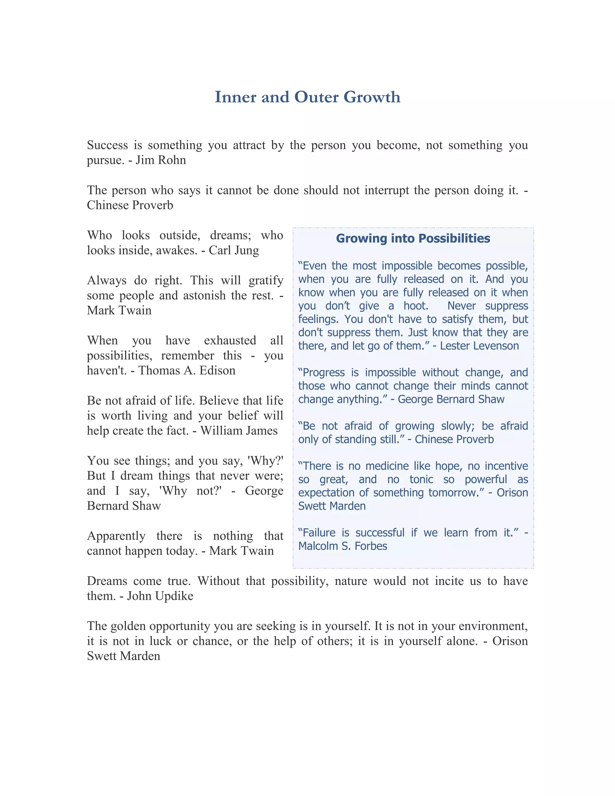 Inner and Outer Growth

Success is something you attract by the person you become, not something you
pursue. - Jim Rohn

The person who says it cannot be done should not interrupt the person doing it. -
Chinese Proverb

Who looks outside, dreams; who                    Growing into Possibilities
looks inside, awakes. - Carl Jung
                                           “Even the most impossible becomes possible,
Always do right. This will gratify         when you are fully released on it. And you
some people and astonish the rest. -       know when you are fully released on it when
Mark Twain                                 you don’t give a hoot.         Never suppress
                                           feelings. You don't have to satisfy them, but
                                           don't suppress them. Just know that they are
When you have exhausted all                there, and let go of them.” - Lester Levenson
possibilities, remember this - you
haven't. - Thomas A. Edison                “Progress is impossible without change, and
                                           those who cannot change their minds cannot
Be not afraid of life. Believe that life   change anything.” - George Bernard Shaw
is worth living and your belief will
help create the fact. - William James      “Be not afraid of growing slowly; be afraid
                                           only of standing still.” - Chinese Proverb
You see things; and you say, 'Why?'        “There is no medicine like hope, no incentive
But I dream things that never were;        so great, and no tonic so powerful as
and I say, 'Why not?' - George             expectation of something tomorrow.” - Orison
Bernard Shaw                               Swett Marden

Apparently there is nothing that           “Failure is successful if we learn from it.” -
cannot happen today. - Mark Twain          Malcolm S. Forbes


Dreams come true. Without that possibility, nature would not incite us to have
them. - John Updike

The golden opportunity you are seeking is in yourself. It is not in your environment,
it is not in luck or chance, or the help of others; it is in yourself alone. - Orison
Swett Marden
 