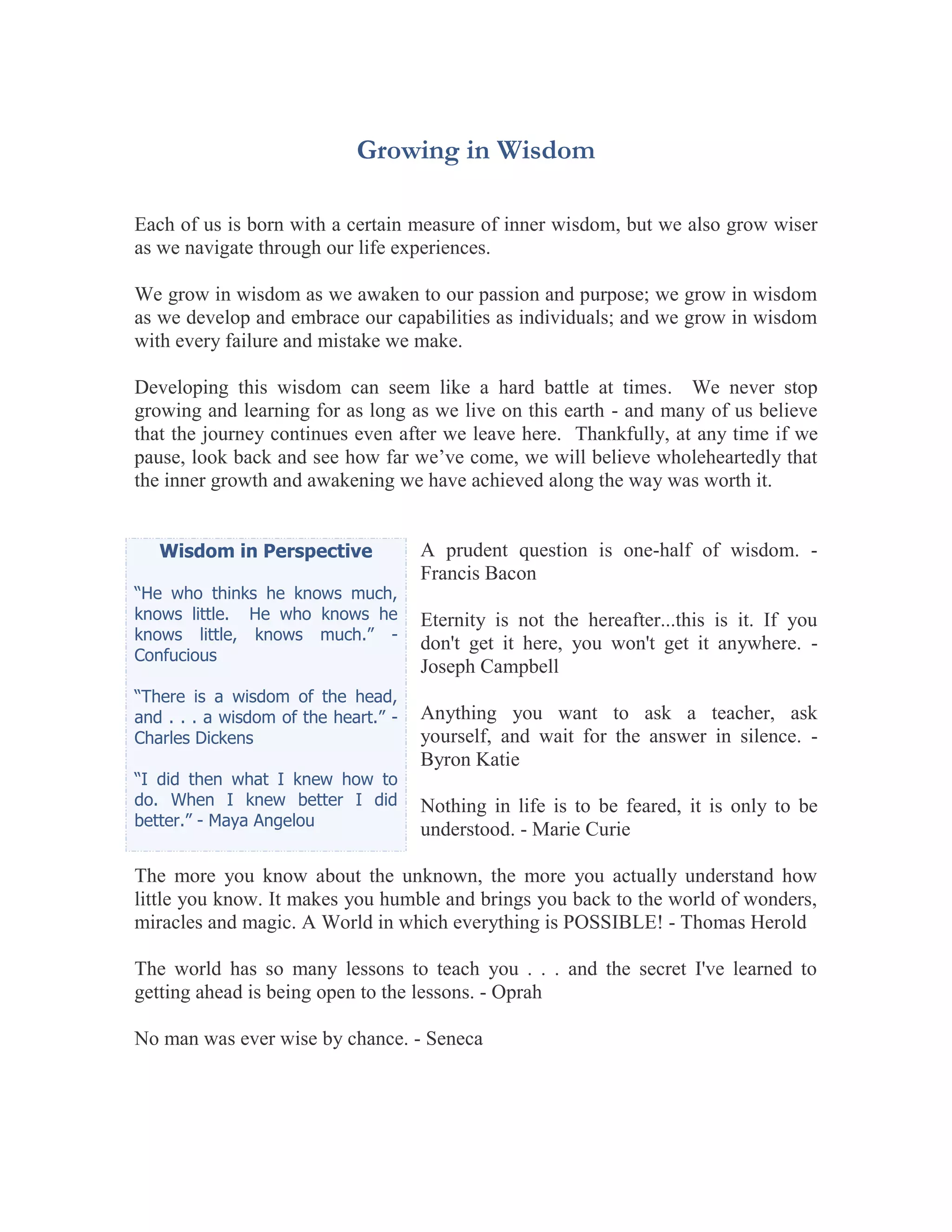 Growing in Wisdom

Each of us is born with a certain measure of inner wisdom, but we also grow wiser
as we navigate through our life experiences.

We grow in wisdom as we awaken to our passion and purpose; we grow in wisdom
as we develop and embrace our capabilities as individuals; and we grow in wisdom
with every failure and mistake we make.

Developing this wisdom can seem like a hard battle at times. We never stop
growing and learning for as long as we live on this earth - and many of us believe
that the journey continues even after we leave here. Thankfully, at any time if we
pause, look back and see how far we’ve come, we will believe wholeheartedly that
the inner growth and awakening we have achieved along the way was worth it.


   Wisdom in Perspective              A prudent question is one-half of wisdom. -
                                      Francis Bacon
“He who thinks he knows much,
knows little. He who knows he         Eternity is not the hereafter...this is it. If you
knows little, knows much.” -
                                      don't get it here, you won't get it anywhere. -
Confucious
                                      Joseph Campbell
“There is a wisdom of the head,
and . . . a wisdom of the heart.” -   Anything you want to ask a teacher, ask
Charles Dickens                       yourself, and wait for the answer in silence. -
                                      Byron Katie
“I did then what I knew how to
do. When I knew better I did          Nothing in life is to be feared, it is only to be
better.” - Maya Angelou
                                      understood. - Marie Curie

The more you know about the unknown, the more you actually understand how
little you know. It makes you humble and brings you back to the world of wonders,
miracles and magic. A World in which everything is POSSIBLE! - Thomas Herold

The world has so many lessons to teach you . . . and the secret I've learned to
getting ahead is being open to the lessons. - Oprah

No man was ever wise by chance. - Seneca
 