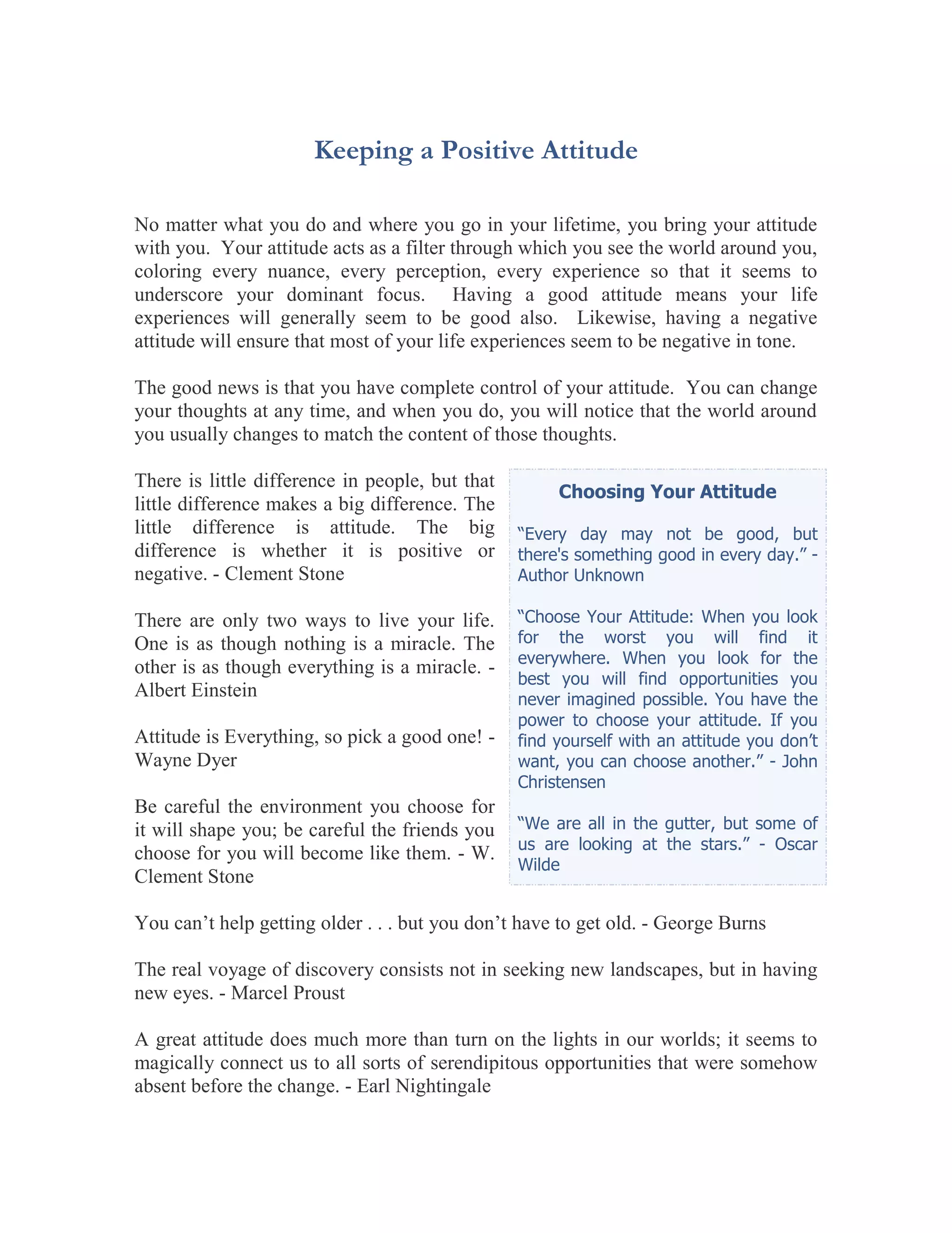 Keeping a Positive Attitude

No matter what you do and where you go in your lifetime, you bring your attitude
with you. Your attitude acts as a filter through which you see the world around you,
coloring every nuance, every perception, every experience so that it seems to
underscore your dominant focus. Having a good attitude means your life
experiences will generally seem to be good also. Likewise, having a negative
attitude will ensure that most of your life experiences seem to be negative in tone.

The good news is that you have complete control of your attitude. You can change
your thoughts at any time, and when you do, you will notice that the world around
you usually changes to match the content of those thoughts.

There is little difference in people, but that
                                                      Choosing Your Attitude
little difference makes a big difference. The
little difference is attitude. The big           “Every day may not be good, but
difference is whether it is positive or          there's something good in every day.” -
negative. - Clement Stone                        Author Unknown

There are only two ways to live your life.       “Choose Your Attitude: When you look
One is as though nothing is a miracle. The       for the worst you will find it
                                                 everywhere. When you look for the
other is as though everything is a miracle. -
                                                 best you will find opportunities you
Albert Einstein                                  never imagined possible. You have the
                                                 power to choose your attitude. If you
Attitude is Everything, so pick a good one! -    find yourself with an attitude you don’t
Wayne Dyer                                       want, you can choose another.” - John
                                                 Christensen
Be careful the environment you choose for
it will shape you; be careful the friends you    “We are all in the gutter, but some of
                                                 us are looking at the stars.” - Oscar
choose for you will become like them. - W.
                                                 Wilde
Clement Stone

You can’t help getting older . . . but you don’t have to get old. - George Burns

The real voyage of discovery consists not in seeking new landscapes, but in having
new eyes. - Marcel Proust

A great attitude does much more than turn on the lights in our worlds; it seems to
magically connect us to all sorts of serendipitous opportunities that were somehow
absent before the change. - Earl Nightingale
 