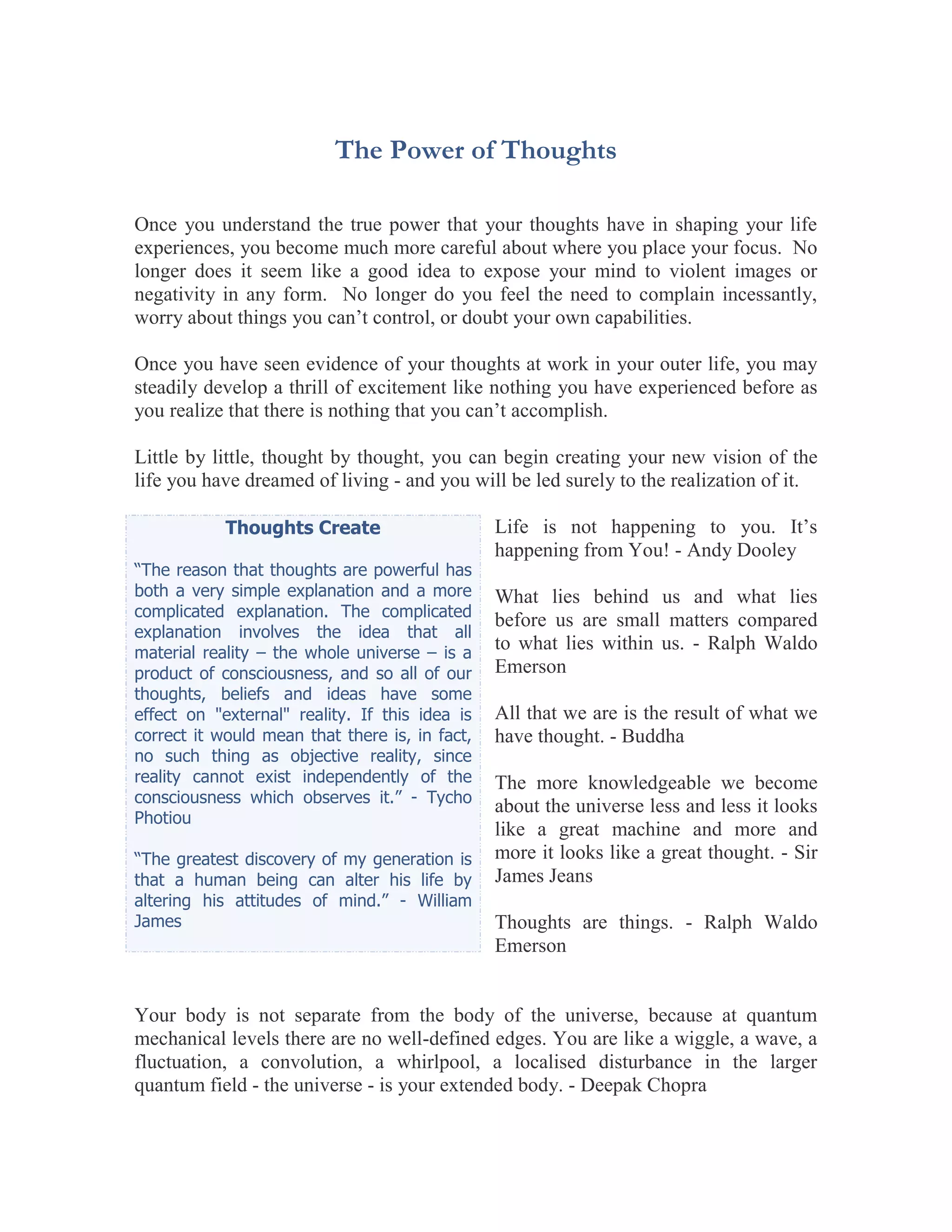The Power of Thoughts

Once you understand the true power that your thoughts have in shaping your life
experiences, you become much more careful about where you place your focus. No
longer does it seem like a good idea to expose your mind to violent images or
negativity in any form. No longer do you feel the need to complain incessantly,
worry about things you can’t control, or doubt your own capabilities.

Once you have seen evidence of your thoughts at work in your outer life, you may
steadily develop a thrill of excitement like nothing you have experienced before as
you realize that there is nothing that you can’t accomplish.

Little by little, thought by thought, you can begin creating your new vision of the
life you have dreamed of living - and you will be led surely to the realization of it.

            Thoughts Create                     Life is not happening to you. It’s
                                                happening from You! - Andy Dooley
“The reason that thoughts are powerful has
both a very simple explanation and a more       What lies behind us and what lies
complicated explanation. The complicated
                                                before us are small matters compared
explanation involves the idea that all
material reality – the whole universe – is a
                                                to what lies within us. - Ralph Waldo
product of consciousness, and so all of our     Emerson
thoughts, beliefs and ideas have some
effect on "external" reality. If this idea is   All that we are is the result of what we
correct it would mean that there is, in fact,   have thought. - Buddha
no such thing as objective reality, since
reality cannot exist independently of the       The more knowledgeable we become
consciousness which observes it.” - Tycho
                                                about the universe less and less it looks
Photiou
                                                like a great machine and more and
“The greatest discovery of my generation is     more it looks like a great thought. - Sir
that a human being can alter his life by        James Jeans
altering his attitudes of mind.” - William
James                                           Thoughts are things. - Ralph Waldo
                                                Emerson


Your body is not separate from the body of the universe, because at quantum
mechanical levels there are no well-defined edges. You are like a wiggle, a wave, a
fluctuation, a convolution, a whirlpool, a localised disturbance in the larger
quantum field - the universe - is your extended body. - Deepak Chopra
 