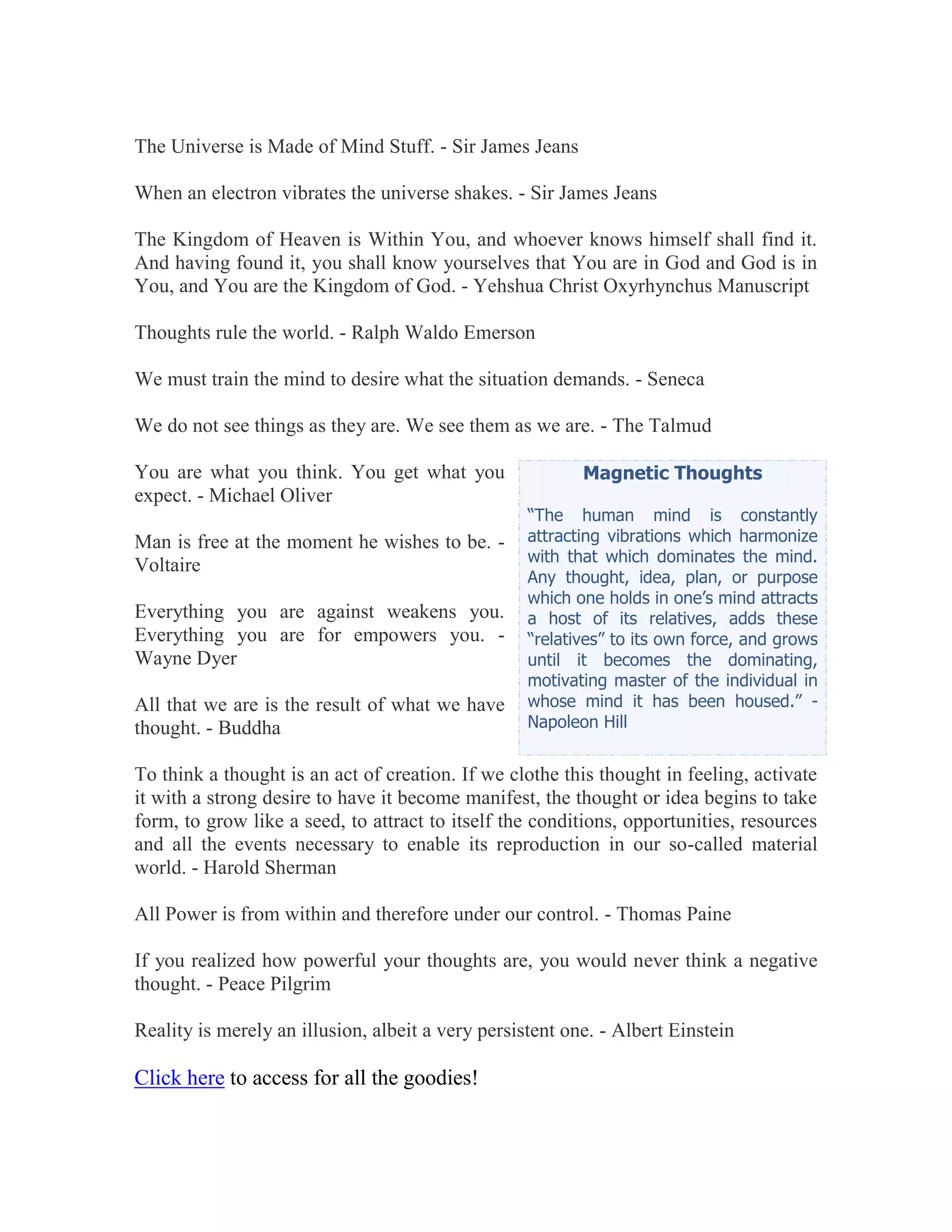 The Universe is Made of Mind Stuff. - Sir James Jeans

When an electron vibrates the universe shakes. - Sir James Jeans

The Kingdom of Heaven is Within You, and whoever knows himself shall find it.
And having found it, you shall know yourselves that You are in God and God is in
You, and You are the Kingdom of God. - Yehshua Christ Oxyrhynchus Manuscript

Thoughts rule the world. - Ralph Waldo Emerson

We must train the mind to desire what the situation demands. - Seneca

We do not see things as they are. We see them as we are. - The Talmud

You are what you think. You get what you                  Magnetic Thoughts
expect. - Michael Oliver
                                                   “The human mind is constantly
Man is free at the moment he wishes to be. -       attracting vibrations which harmonize
                                                   with that which dominates the mind.
Voltaire
                                                   Any thought, idea, plan, or purpose
                                                   which one holds in one’s mind attracts
Everything you are against weakens you.            a host of its relatives, adds these
Everything you are for empowers you. -             “relatives” to its own force, and grows
Wayne Dyer                                         until it becomes the dominating,
                                                   motivating master of the individual in
All that we are is the result of what we have      whose mind it has been housed.” -
thought. - Buddha                                  Napoleon Hill


To think a thought is an act of creation. If we clothe this thought in feeling, activate
it with a strong desire to have it become manifest, the thought or idea begins to take
form, to grow like a seed, to attract to itself the conditions, opportunities, resources
and all the events necessary to enable its reproduction in our so-called material
world. - Harold Sherman

All Power is from within and therefore under our control. - Thomas Paine

If you realized how powerful your thoughts are, you would never think a negative
thought. - Peace Pilgrim

Reality is merely an illusion, albeit a very persistent one. - Albert Einstein

Click here to access for all the goodies!
 