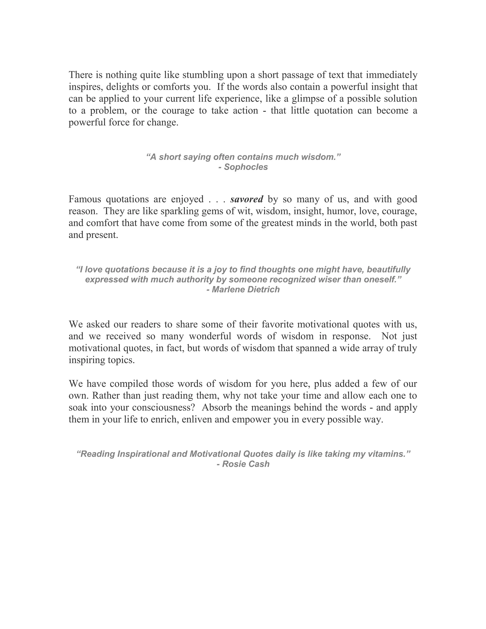 There is nothing quite like stumbling upon a short passage of text that immediately
inspires, delights or comforts you. If the words also contain a powerful insight that
can be applied to your current life experience, like a glimpse of a possible solution
to a problem, or the courage to take action - that little quotation can become a
powerful force for change.


                  “A short saying often contains much wisdom.”
                                   - Sophocles


Famous quotations are enjoyed . . . savored by so many of us, and with good
reason. They are like sparkling gems of wit, wisdom, insight, humor, love, courage,
and comfort that have come from some of the greatest minds in the world, both past
and present.


 “I love quotations because it is a joy to find thoughts one might have, beautifully
    expressed with much authority by someone recognized wiser than oneself.”
                                  - Marlene Dietrich



We asked our readers to share some of their favorite motivational quotes with us,
and we received so many wonderful words of wisdom in response. Not just
motivational quotes, in fact, but words of wisdom that spanned a wide array of truly
inspiring topics.

We have compiled those words of wisdom for you here, plus added a few of our
own. Rather than just reading them, why not take your time and allow each one to
soak into your consciousness? Absorb the meanings behind the words - and apply
them in your life to enrich, enliven and empower you in every possible way.


 “Reading Inspirational and Motivational Quotes daily is like taking my vitamins.”
                                  - Rosie Cash
 