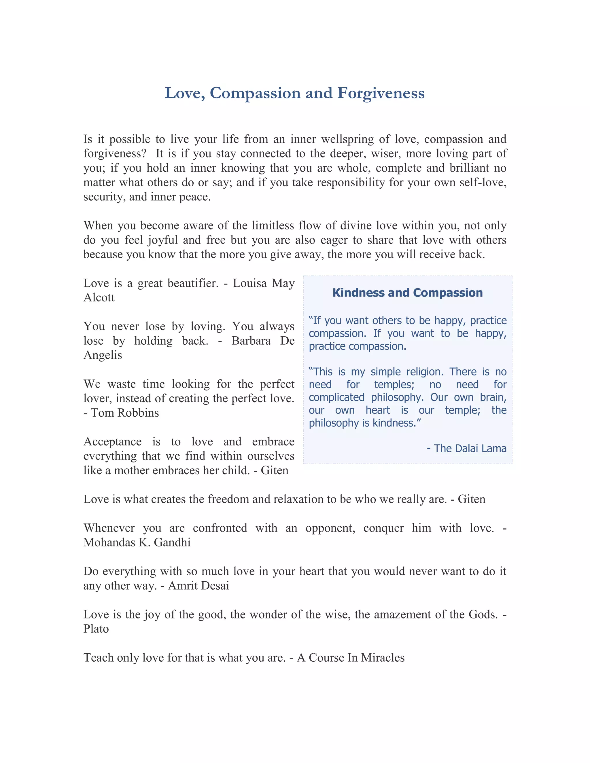 Love, Compassion and Forgiveness

Is it possible to live your life from an inner wellspring of love, compassion and
forgiveness? It is if you stay connected to the deeper, wiser, more loving part of
you; if you hold an inner knowing that you are whole, complete and brilliant no
matter what others do or say; and if you take responsibility for your own self-love,
security, and inner peace.

When you become aware of the limitless flow of divine love within you, not only
do you feel joyful and free but you are also eager to share that love with others
because you know that the more you give away, the more you will receive back.

Love is a great beautifier. - Louisa May
Alcott                                             Kindness and Compassion

                                               “If you want others to be happy, practice
You never lose by loving. You always
                                               compassion. If you want to be happy,
lose by holding back. - Barbara De             practice compassion.
Angelis
                                               “This is my simple religion. There is no
We waste time looking for the perfect          need for temples; no need for
lover, instead of creating the perfect love.   complicated philosophy. Our own brain,
- Tom Robbins                                  our own heart is our temple; the
                                               philosophy is kindness.”
Acceptance is to love and embrace
                                                                       - The Dalai Lama
everything that we find within ourselves
like a mother embraces her child. - Giten

Love is what creates the freedom and relaxation to be who we really are. - Giten

Whenever you are confronted with an opponent, conquer him with love. -
Mohandas K. Gandhi

Do everything with so much love in your heart that you would never want to do it
any other way. - Amrit Desai

Love is the joy of the good, the wonder of the wise, the amazement of the Gods. -
Plato

Teach only love for that is what you are. - A Course In Miracles
 