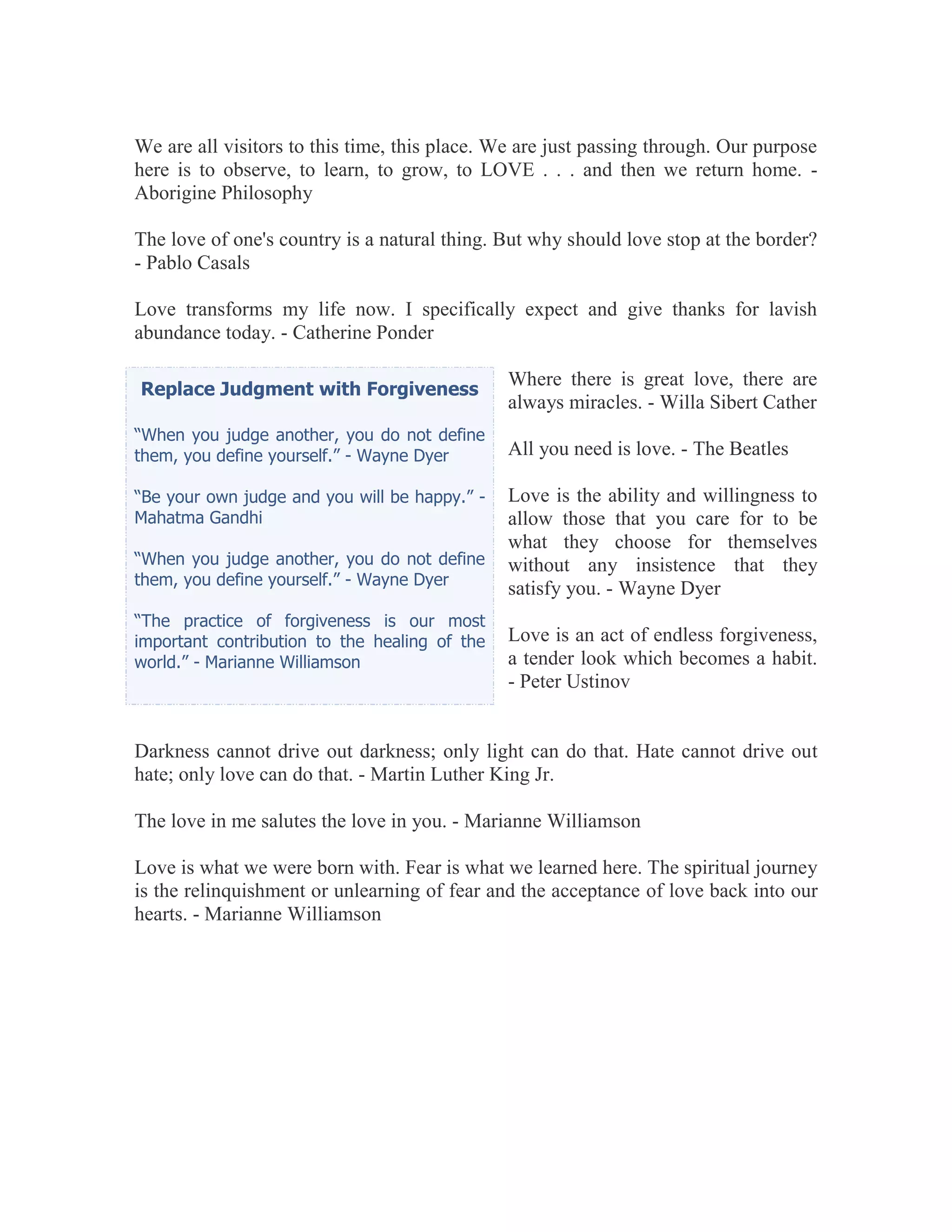 We are all visitors to this time, this place. We are just passing through. Our purpose
here is to observe, to learn, to grow, to LOVE . . . and then we return home. -
Aborigine Philosophy

The love of one's country is a natural thing. But why should love stop at the border?
- Pablo Casals

Love transforms my life now. I specifically expect and give thanks for lavish
abundance today. - Catherine Ponder

                                               Where there is great love, there are
Replace Judgment with Forgiveness
                                               always miracles. - Willa Sibert Cather
“When you judge another, you do not define
them, you define yourself.” - Wayne Dyer       All you need is love. - The Beatles

“Be your own judge and you will be happy.” -   Love is the ability and willingness to
Mahatma Gandhi                                 allow those that you care for to be
                                               what they choose for themselves
“When you judge another, you do not define     without any insistence that they
them, you define yourself.” - Wayne Dyer
                                               satisfy you. - Wayne Dyer
“The practice of forgiveness is our most
important contribution to the healing of the   Love is an act of endless forgiveness,
world.” - Marianne Williamson                  a tender look which becomes a habit.
                                               - Peter Ustinov


Darkness cannot drive out darkness; only light can do that. Hate cannot drive out
hate; only love can do that. - Martin Luther King Jr.

The love in me salutes the love in you. - Marianne Williamson

Love is what we were born with. Fear is what we learned here. The spiritual journey
is the relinquishment or unlearning of fear and the acceptance of love back into our
hearts. - Marianne Williamson
 