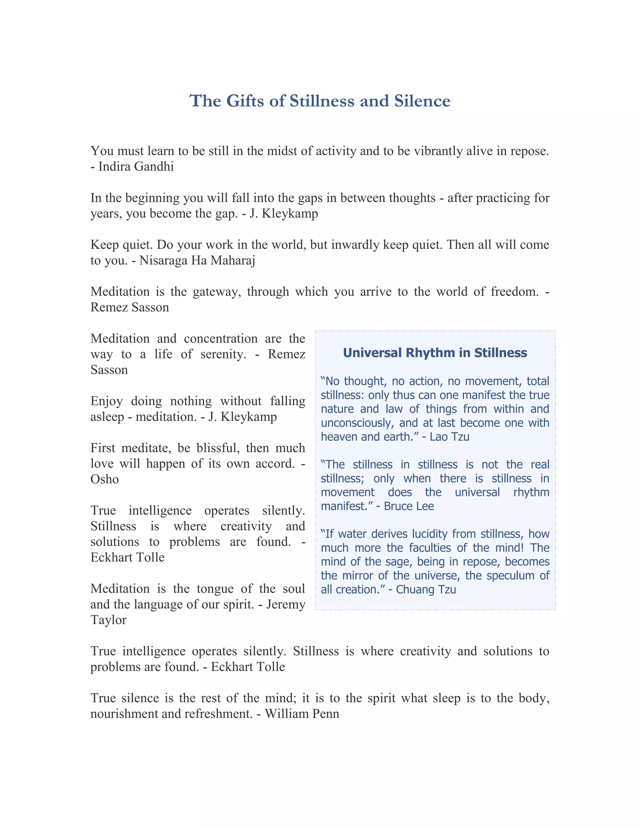 The Gifts of Stillness and Silence

You must learn to be still in the midst of activity and to be vibrantly alive in repose.
- Indira Gandhi

In the beginning you will fall into the gaps in between thoughts - after practicing for
years, you become the gap. - J. Kleykamp

Keep quiet. Do your work in the world, but inwardly keep quiet. Then all will come
to you. - Nisaraga Ha Maharaj

Meditation is the gateway, through which you arrive to the world of freedom. -
Remez Sasson

Meditation and concentration are the
way to a life of serenity. - Remez              Universal Rhythm in Stillness
Sasson
                                            “No thought, no action, no movement, total
                                            stillness: only thus can one manifest the true
Enjoy doing nothing without falling
                                            nature and law of things from within and
asleep - meditation. - J. Kleykamp          unconsciously, and at last become one with
                                            heaven and earth.” - Lao Tzu
First meditate, be blissful, then much
love will happen of its own accord. -       “The stillness in stillness is not the real
Osho                                        stillness; only when there is stillness in
                                            movement does the universal rhythm
True intelligence operates silently.        manifest.” - Bruce Lee
Stillness is where creativity and
                                            “If water derives lucidity from stillness, how
solutions to problems are found. -          much more the faculties of the mind! The
Eckhart Tolle                               mind of the sage, being in repose, becomes
                                            the mirror of the universe, the speculum of
Meditation is the tongue of the soul        all creation.” - Chuang Tzu
and the language of our spirit. - Jeremy
Taylor

True intelligence operates silently. Stillness is where creativity and solutions to
problems are found. - Eckhart Tolle

True silence is the rest of the mind; it is to the spirit what sleep is to the body,
nourishment and refreshment. - William Penn
 