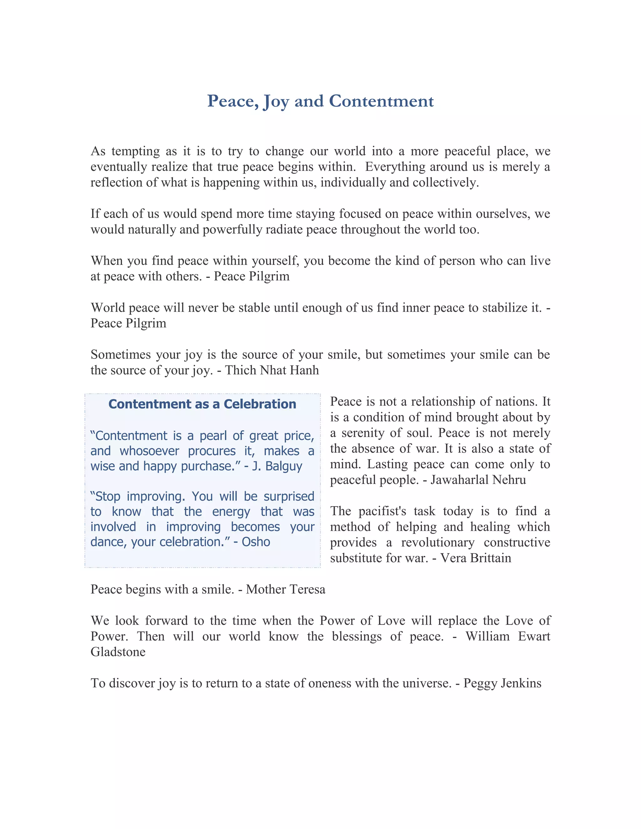 Peace, Joy and Contentment

As tempting as it is to try to change our world into a more peaceful place, we
eventually realize that true peace begins within. Everything around us is merely a
reflection of what is happening within us, individually and collectively.

If each of us would spend more time staying focused on peace within ourselves, we
would naturally and powerfully radiate peace throughout the world too.

When you find peace within yourself, you become the kind of person who can live
at peace with others. - Peace Pilgrim

World peace will never be stable until enough of us find inner peace to stabilize it. -
Peace Pilgrim

Sometimes your joy is the source of your smile, but sometimes your smile can be
the source of your joy. - Thich Nhat Hanh

   Contentment as a Celebration              Peace is not a relationship of nations. It
                                             is a condition of mind brought about by
“Contentment is a pearl of great price,      a serenity of soul. Peace is not merely
and whosoever procures it, makes a           the absence of war. It is also a state of
wise and happy purchase.” - J. Balguy        mind. Lasting peace can come only to
                                             peaceful people. - Jawaharlal Nehru
“Stop improving. You will be surprised
to know that the energy that was             The pacifist's task today is to find a
involved in improving becomes your           method of helping and healing which
dance, your celebration.” - Osho             provides a revolutionary constructive
                                             substitute for war. - Vera Brittain

Peace begins with a smile. - Mother Teresa

We look forward to the time when the Power of Love will replace the Love of
Power. Then will our world know the blessings of peace. - William Ewart
Gladstone

To discover joy is to return to a state of oneness with the universe. - Peggy Jenkins
 