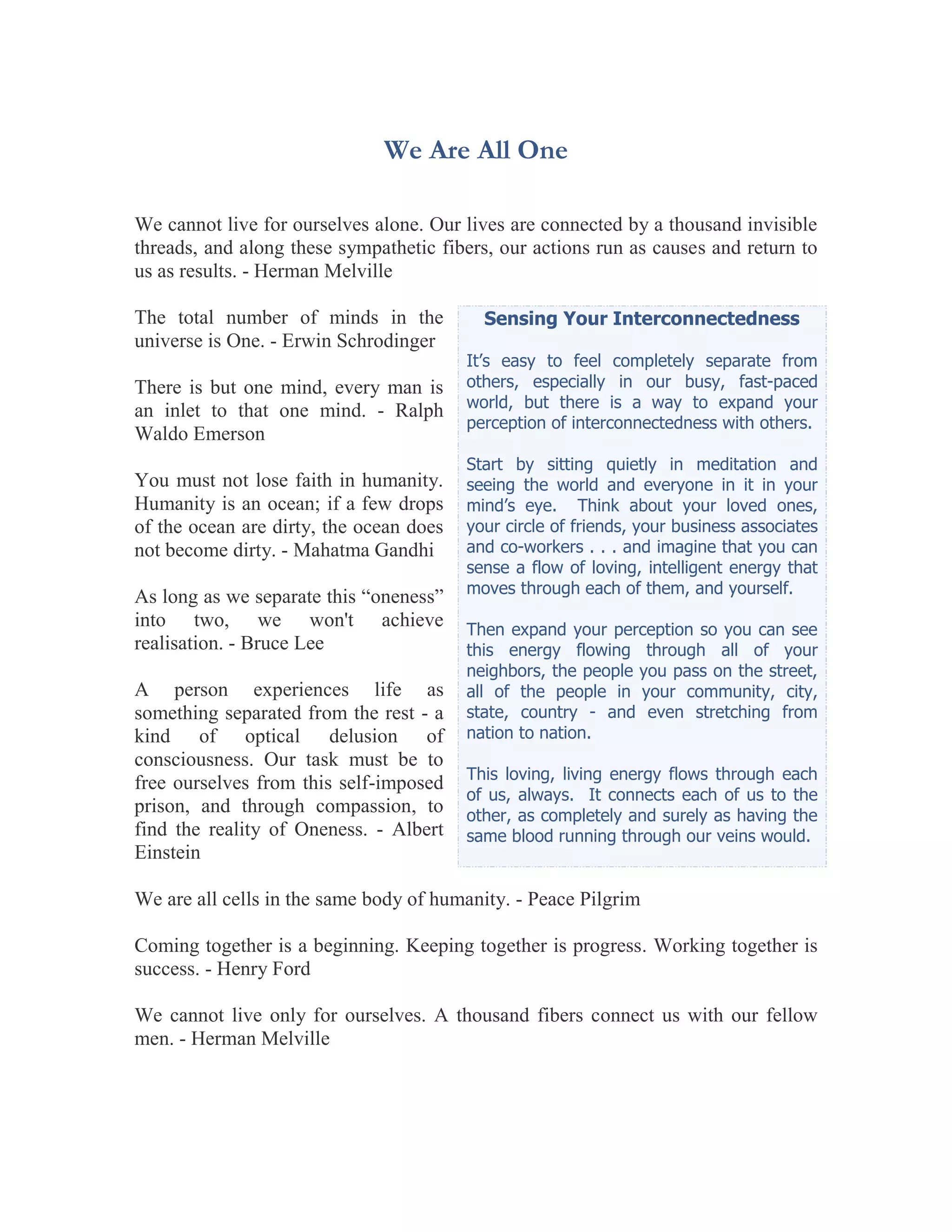 We Are All One

We cannot live for ourselves alone. Our lives are connected by a thousand invisible
threads, and along these sympathetic fibers, our actions run as causes and return to
us as results. - Herman Melville

The total number of minds in the           Sensing Your Interconnectedness
universe is One. - Erwin Schrodinger
                                         It’s easy to feel completely separate from
There is but one mind, every man is      others, especially in our busy, fast-paced
an inlet to that one mind. - Ralph       world, but there is a way to expand your
                                         perception of interconnectedness with others.
Waldo Emerson
                                         Start by sitting quietly in meditation and
You must not lose faith in humanity.     seeing the world and everyone in it in your
Humanity is an ocean; if a few drops     mind’s eye. Think about your loved ones,
of the ocean are dirty, the ocean does   your circle of friends, your business associates
not become dirty. - Mahatma Gandhi       and co-workers . . . and imagine that you can
                                         sense a flow of loving, intelligent energy that
                                         moves through each of them, and yourself.
As long as we separate this “oneness”
into two, we won't achieve               Then expand your perception so you can see
realisation. - Bruce Lee                 this energy flowing through all of your
                                         neighbors, the people you pass on the street,
A person experiences life as             all of the people in your community, city,
something separated from the rest - a    state, country - and even stretching from
kind of optical delusion of              nation to nation.
consciousness. Our task must be to
                                         This loving, living energy flows through each
free ourselves from this self-imposed
                                         of us, always. It connects each of us to the
prison, and through compassion, to       other, as completely and surely as having the
find the reality of Oneness. - Albert    same blood running through our veins would.
Einstein

We are all cells in the same body of humanity. - Peace Pilgrim

Coming together is a beginning. Keeping together is progress. Working together is
success. - Henry Ford

We cannot live only for ourselves. A thousand fibers connect us with our fellow
men. - Herman Melville
 