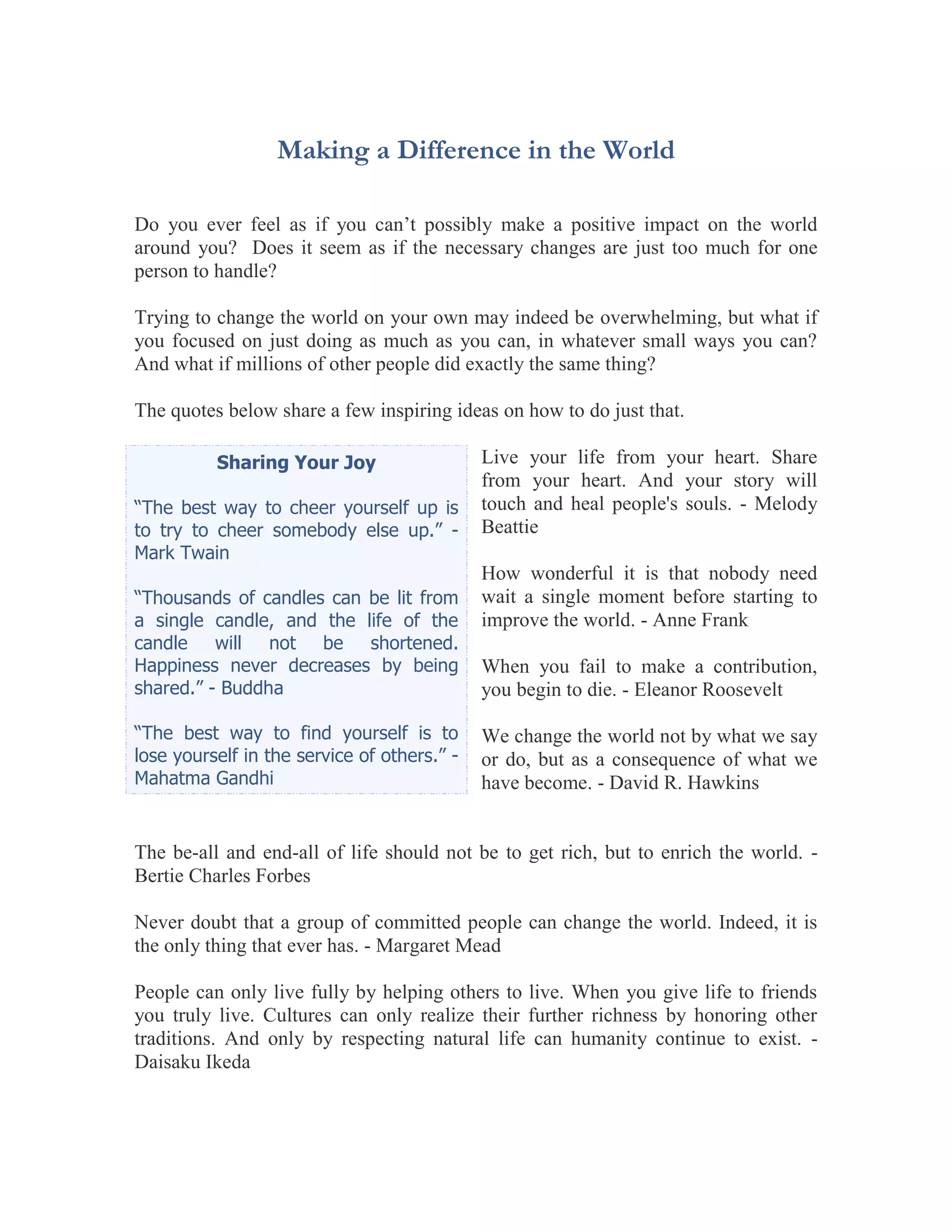Making a Difference in the World

Do you ever feel as if you can’t possibly make a positive impact on the world
around you? Does it seem as if the necessary changes are just too much for one
person to handle?

Trying to change the world on your own may indeed be overwhelming, but what if
you focused on just doing as much as you can, in whatever small ways you can?
And what if millions of other people did exactly the same thing?

The quotes below share a few inspiring ideas on how to do just that.

          Sharing Your Joy                   Live your life from your heart. Share
                                             from your heart. And your story will
“The best way to cheer yourself up is        touch and heal people's souls. - Melody
to try to cheer somebody else up.” -         Beattie
Mark Twain
                                             How wonderful it is that nobody need
“Thousands of candles can be lit from        wait a single moment before starting to
a single candle, and the life of the         improve the world. - Anne Frank
candle will not be shortened.
Happiness never decreases by being           When you fail to make a contribution,
shared.” - Buddha                            you begin to die. - Eleanor Roosevelt

“The best way to find yourself is to         We change the world not by what we say
lose yourself in the service of others.” -   or do, but as a consequence of what we
Mahatma Gandhi                               have become. - David R. Hawkins


The be-all and end-all of life should not be to get rich, but to enrich the world. -
Bertie Charles Forbes

Never doubt that a group of committed people can change the world. Indeed, it is
the only thing that ever has. - Margaret Mead

People can only live fully by helping others to live. When you give life to friends
you truly live. Cultures can only realize their further richness by honoring other
traditions. And only by respecting natural life can humanity continue to exist. -
Daisaku Ikeda
 