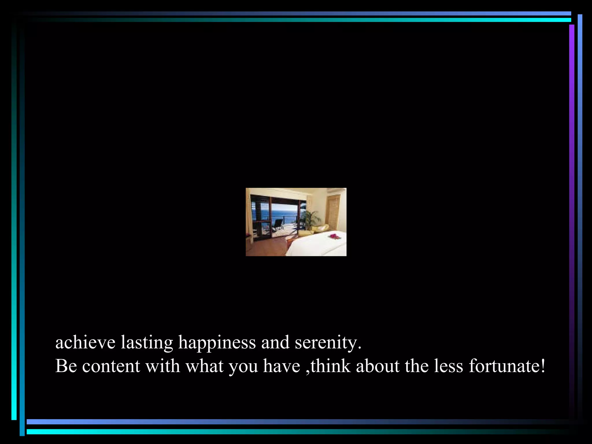 achieve lasting happiness and serenity. Be content with what you have ,think about the less fortunate! 