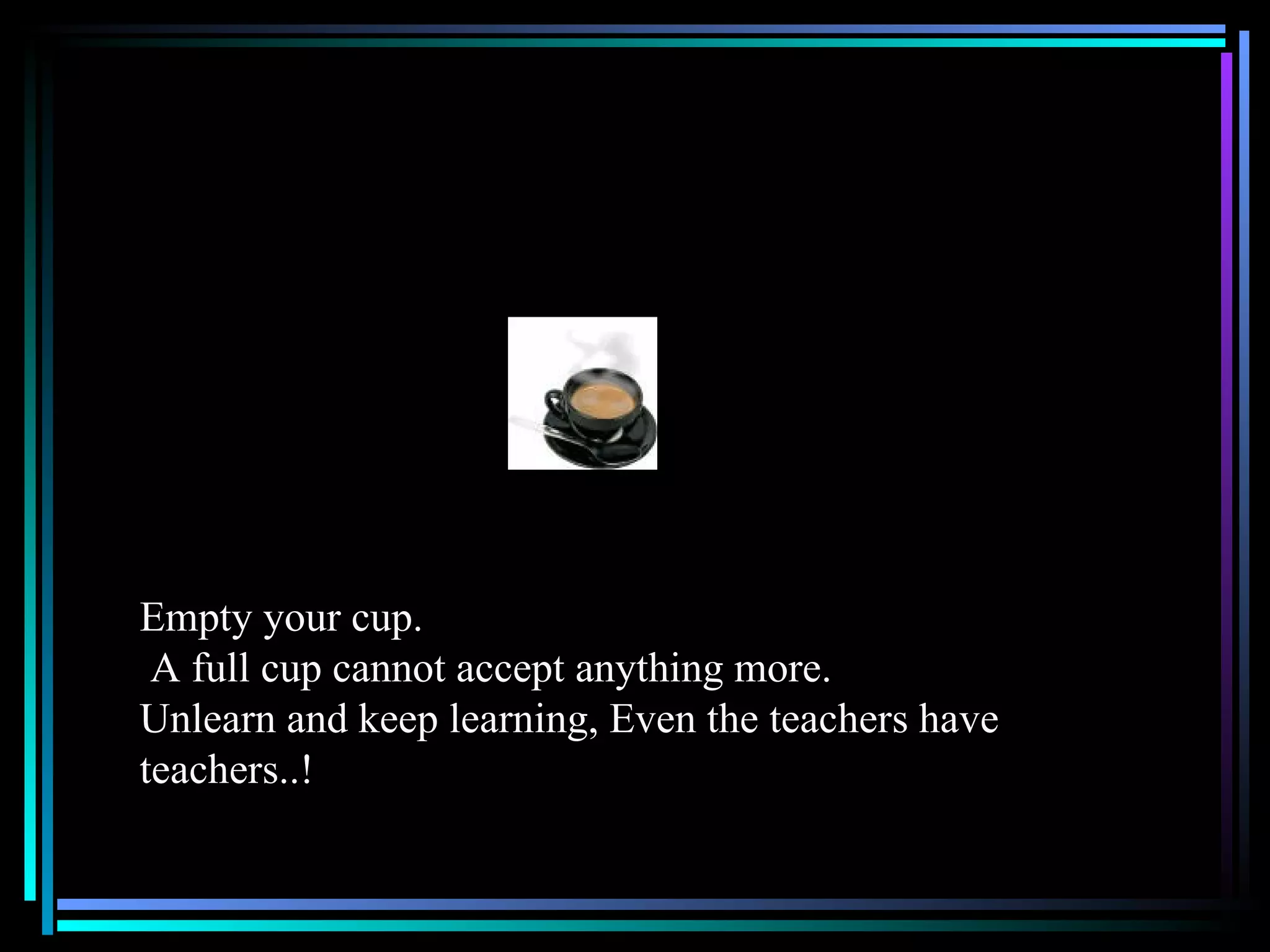 Empty your cup. A full cup cannot accept anything more.  Unlearn and keep learning, Even the teachers have teachers..! 