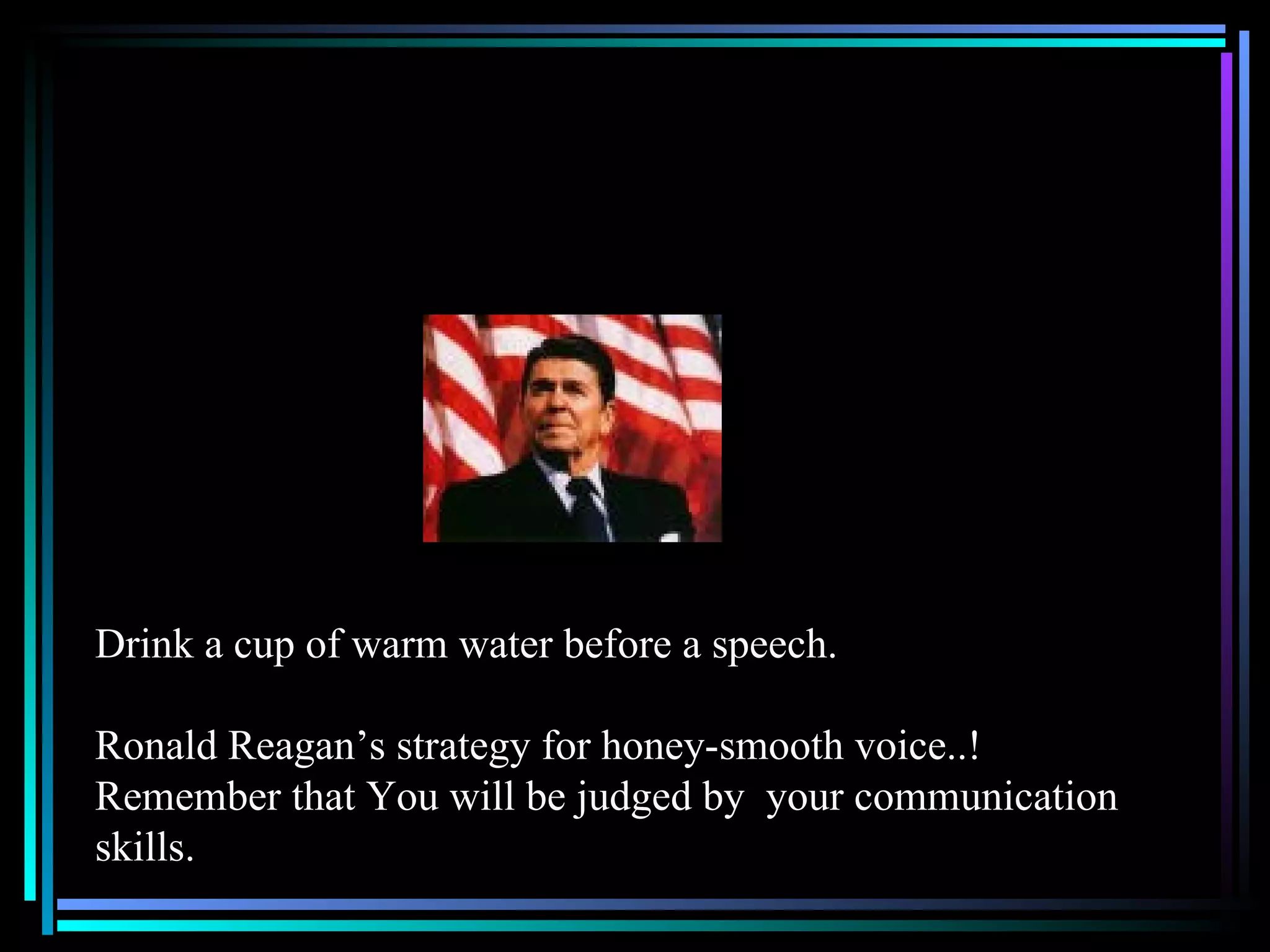 Drink a cup of warm water before a speech. Ronald Reagan’s strategy for honey-smooth voice..! Remember that You will be judged by  your communication skills. 