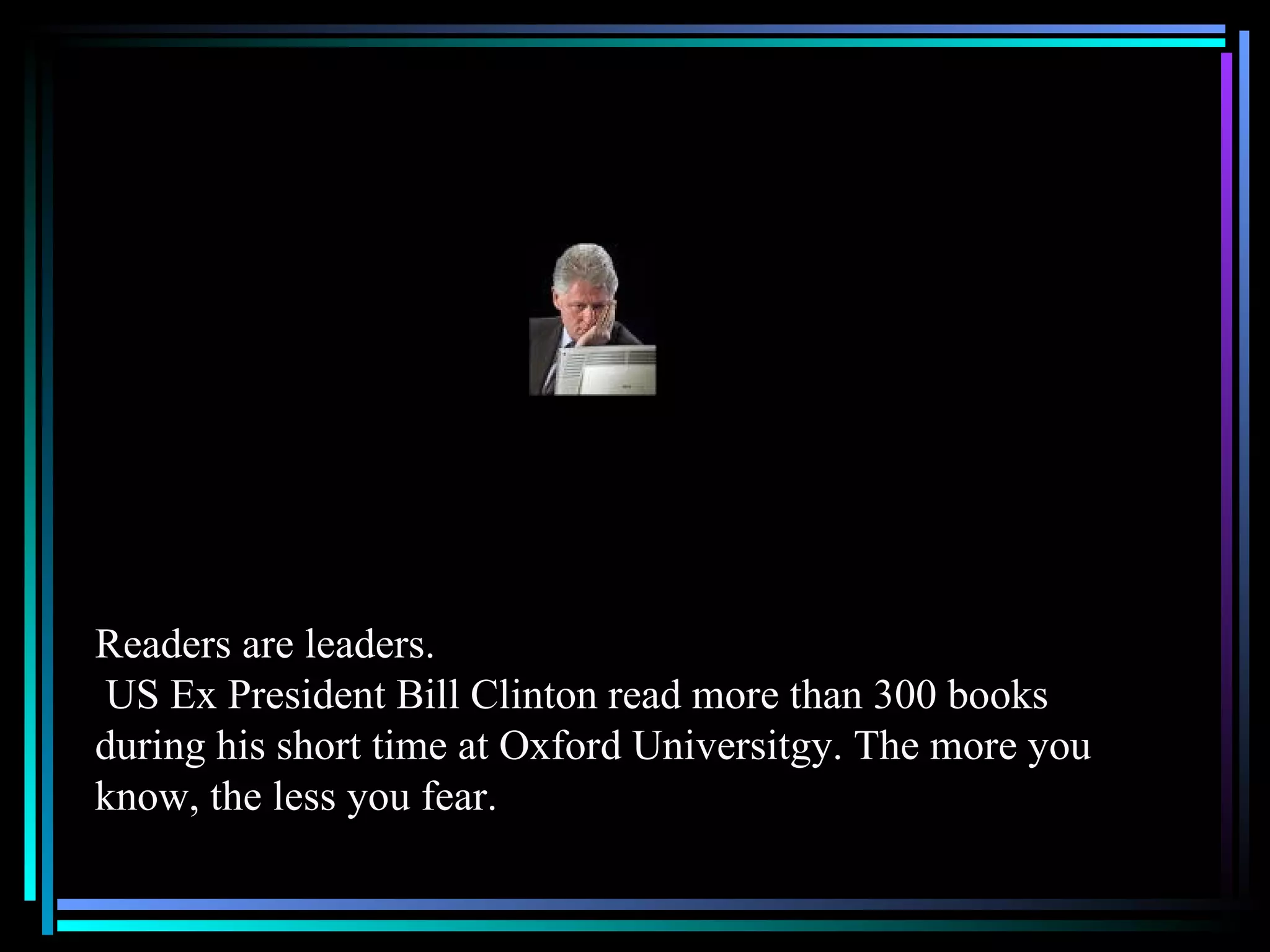 Readers are leaders.  US Ex President Bill Clinton read more than 300 books during his short time at Oxford Universitgy. The more you know, the less you fear. 