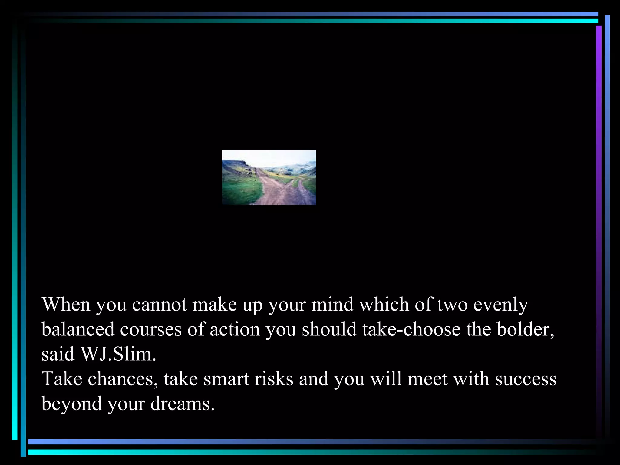 When you cannot make up your mind which of two evenly balanced courses of action you should take-choose the bolder, said WJ.Slim. Take chances, take smart risks and you will meet with success beyond your dreams. 