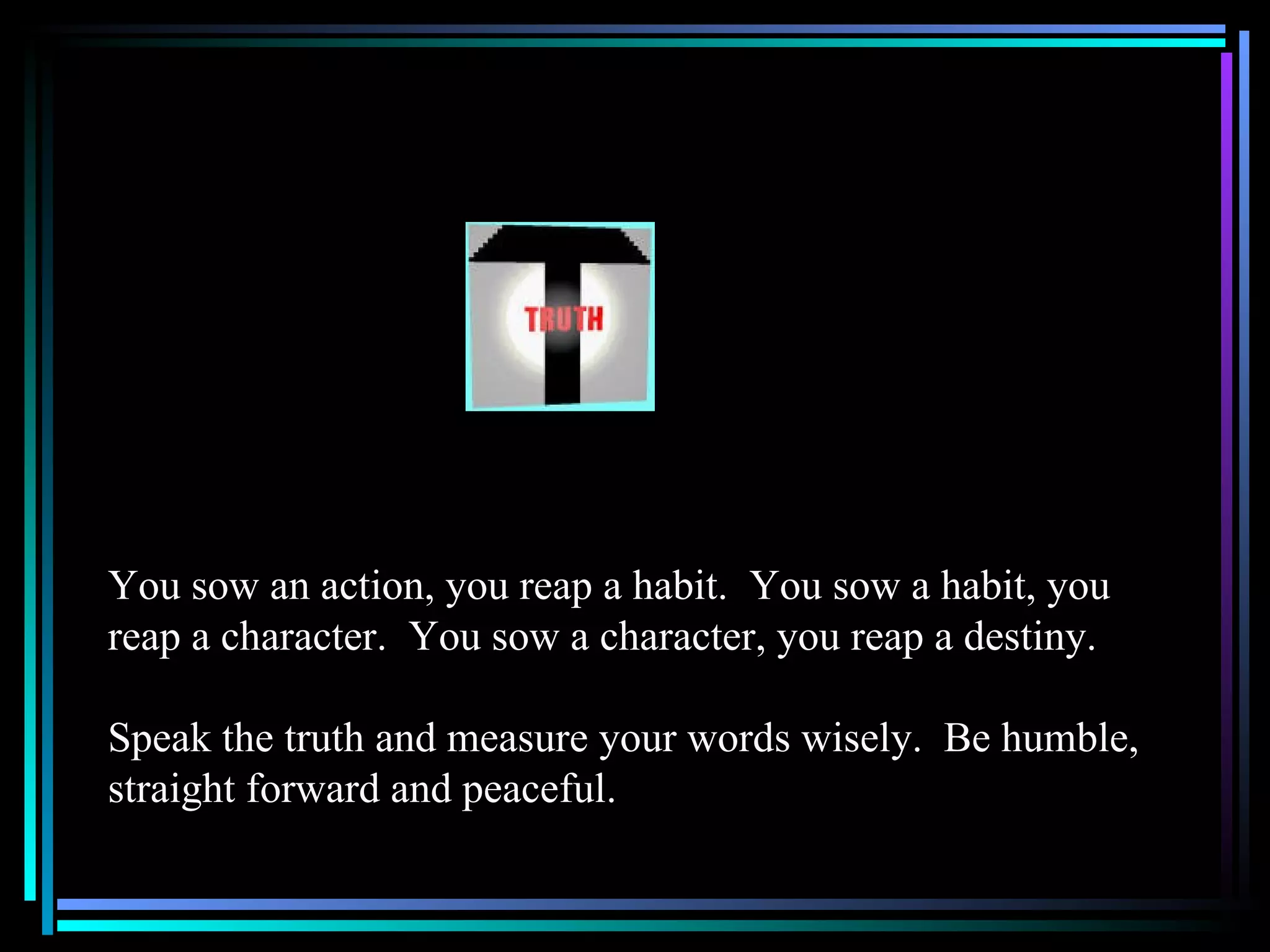 You sow an action, you reap a habit.  You sow a habit, you reap a character.  You sow a character, you reap a destiny.  Speak the truth and measure your words wisely.  Be humble, straight forward and peaceful. 