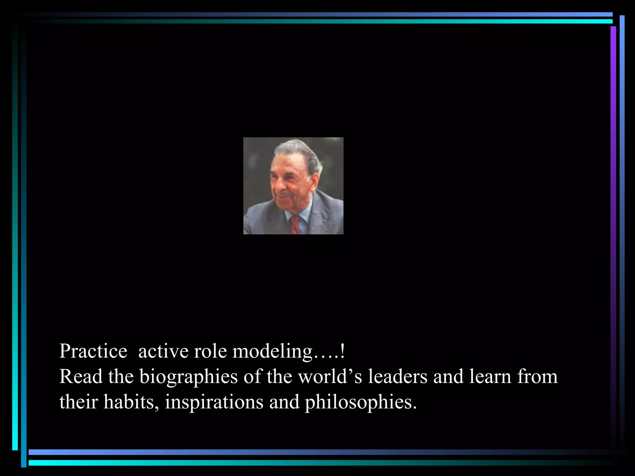 Practice  active role modeling….! Read the biographies of the world’s leaders and learn from their habits, inspirations and philosophies.  