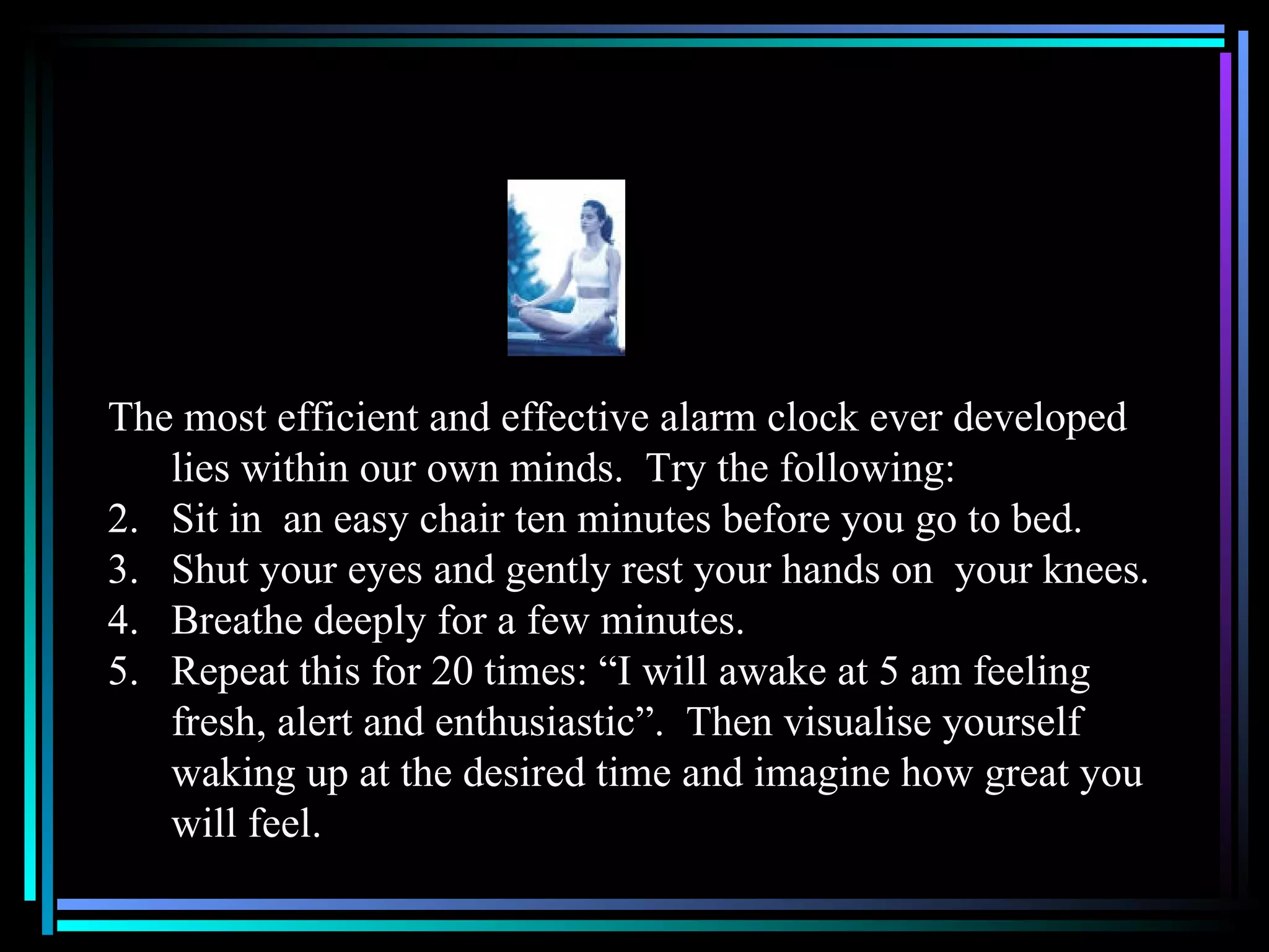 The most efficient and effective alarm clock ever developed lies within our own minds.  Try the following: Sit in  an easy chair ten minutes before you go to bed. Shut your eyes and gently rest your hands on  your knees. Breathe deeply for a few minutes. Repeat this for 20 times: “I will awake at 5 am feeling fresh, alert and enthusiastic”.  Then visualise yourself waking up at the desired time and imagine how great you will feel.  