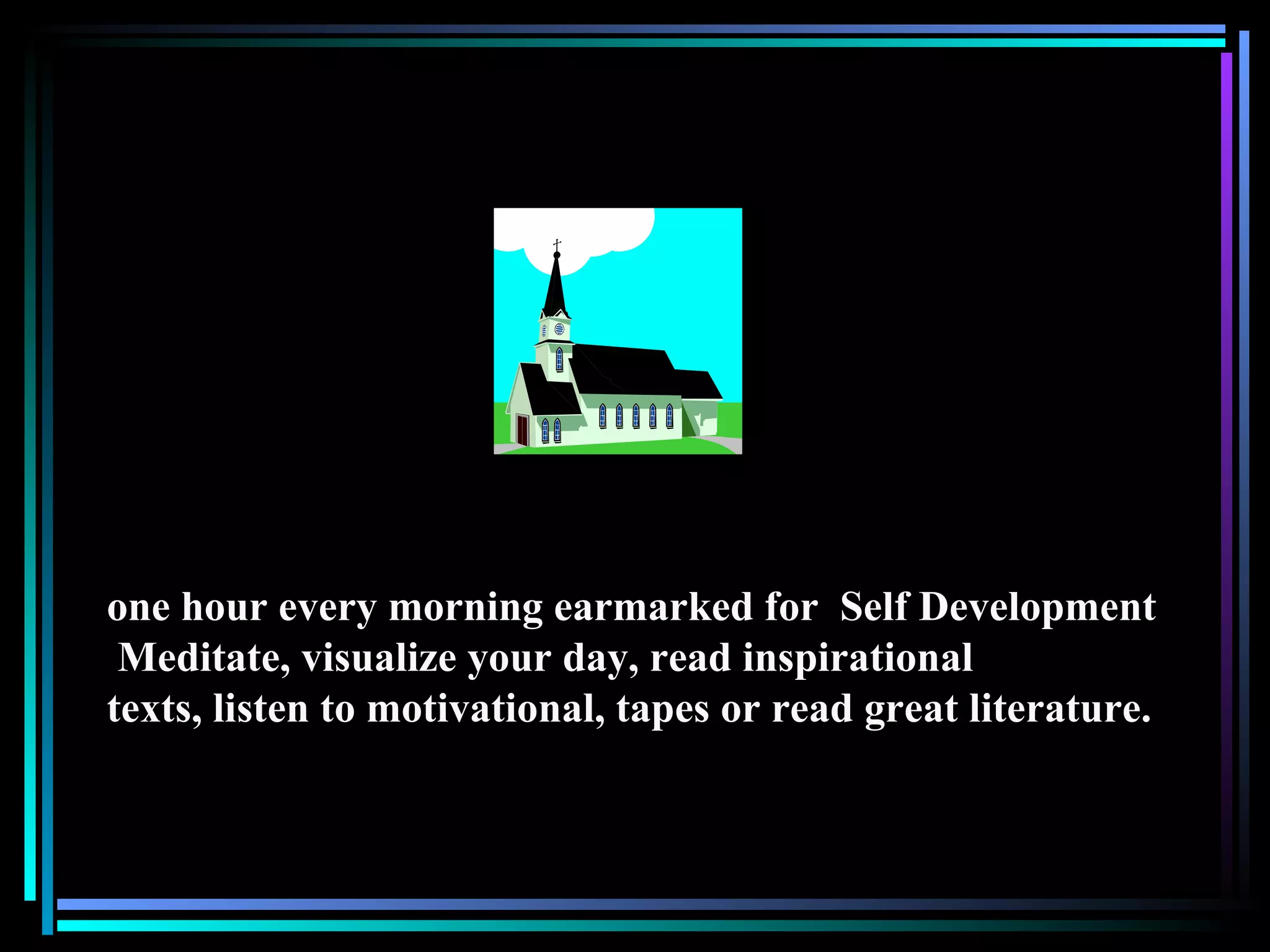 one hour every morning earmarked for  Self Development Meditate, visualize your day, read inspirational texts, listen to motivational, tapes or read great literature.  