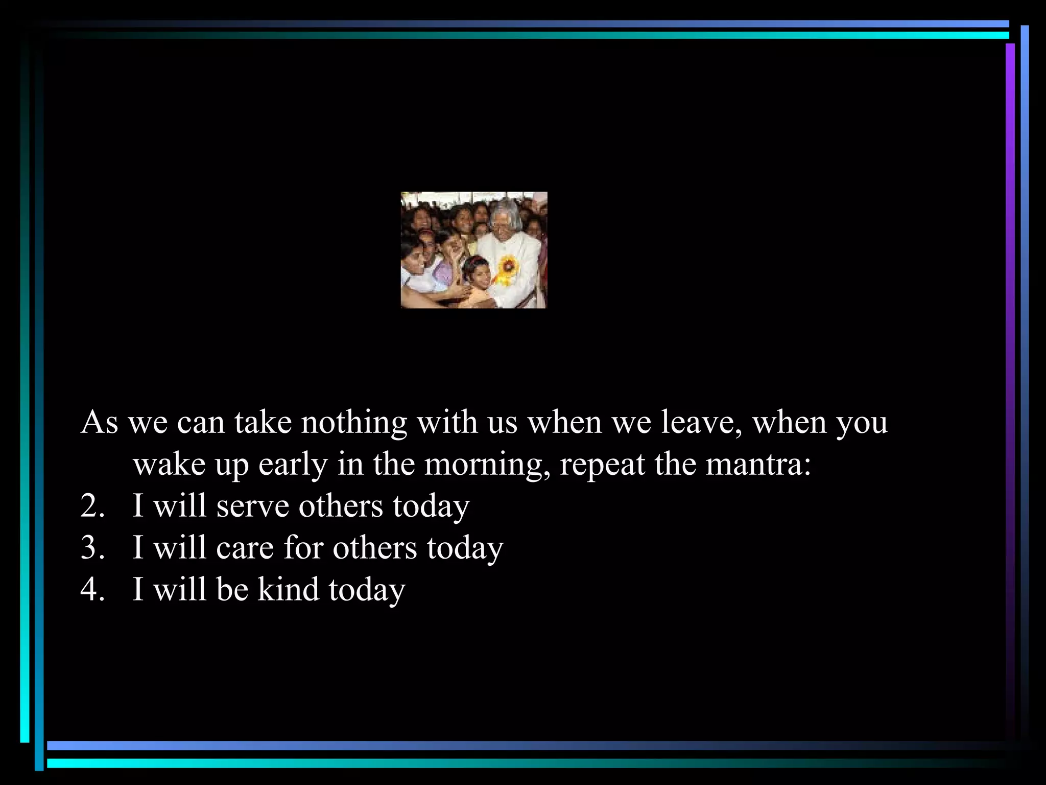 As we can take nothing with us when we leave, when you wake up early in the morning, repeat the mantra: I will serve others today I will care for others today I will be kind today 