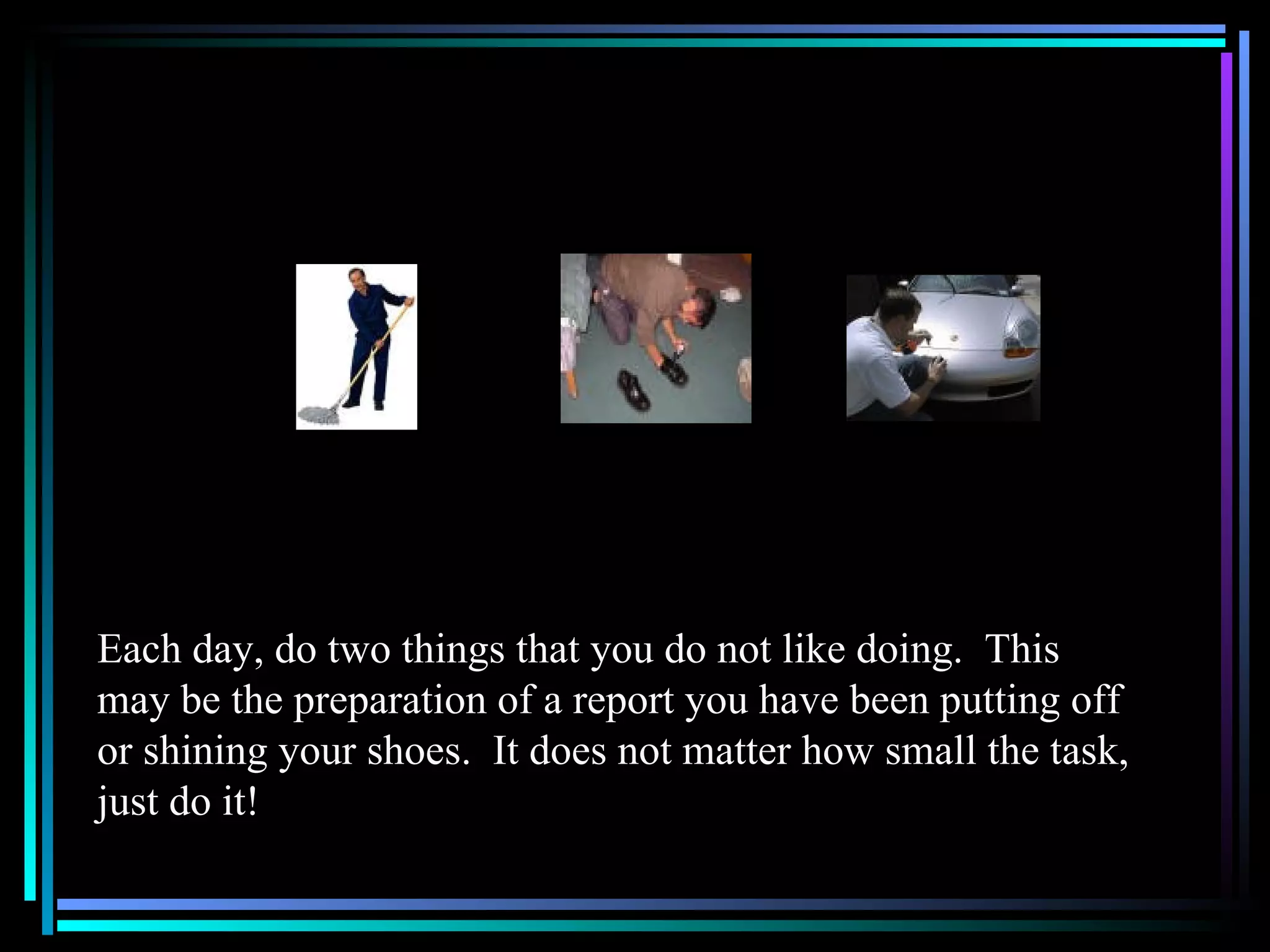Each day, do two things that you do not like doing.  This may be the preparation of a report you have been putting off or shining your shoes.  It does not matter how small the task, just do it!  
