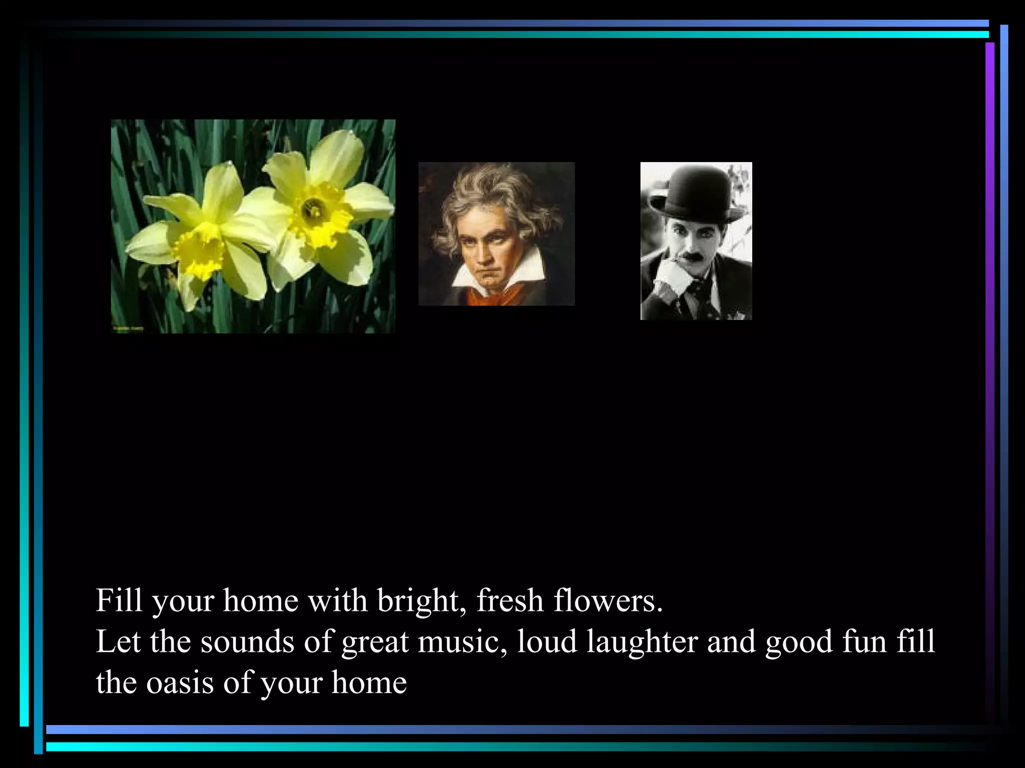 Fill your home with bright, fresh flowers.  Let the sounds of great music, loud laughter and good fun fill the oasis of your home 