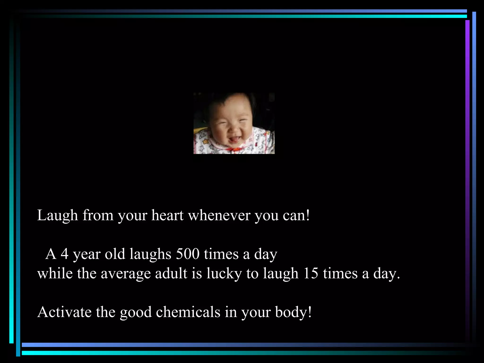 Laugh from your heart whenever you can! A 4 year old laughs 500 times a day while the average adult is lucky to laugh 15 times a day. Activate the good chemicals in your body! 
