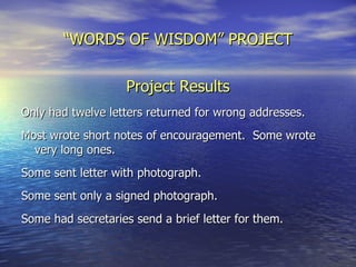 “ WORDS OF WISDOM” PROJECT Project Results Only had twelve letters returned for wrong addresses. Most wrote short notes of encouragement.  Some wrote very long ones. Some sent letter with photograph. Some sent only a signed photograph. Some had secretaries send a brief letter for them.  