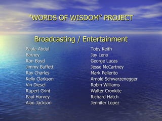 “ WORDS OF WISDOM” PROJECT Broadcasting / Entertainment Paula Abdul Toby Keith Barney Jay Leno Ron Boyd George Lucas Jimmy Buffett Jesse McCartney Ray Charles Mark Pellerito Kelly Clarkson Arnold Schwarzenegger Vin Diesel Robin Williams Rupert Grint Walter Cronkite Paul Harvey Richard Hatch Alan Jackson Jennifer Lopez 