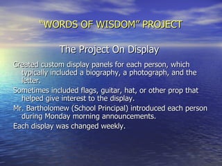 “ WORDS OF WISDOM” PROJECT The Project On Display   Created custom display panels for each person, which typically included a biography, a photograph, and the letter. Sometimes included flags, guitar, hat, or other prop that helped give interest to the display. Mr. Bartholomew (School Principal) introduced each person during Monday morning announcements. Each display was changed weekly. 
