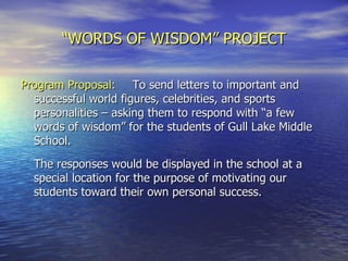 “ WORDS OF WISDOM” PROJECT Program Proposal:   To send letters to important and successful world figures, celebrities, and sports personalities – asking them to respond with “a few words of wisdom” for the students of Gull Lake Middle School.  The responses would be displayed in the school at a special location for the purpose of motivating our students toward their own personal success. 