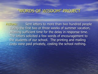 “ WORDS OF WISDOM” PROJECT Actions: Sent letters to more than two hundred people during the first two or three weeks of summer vacation, allowing sufficient time for the delay in response time.  The letters solicited a few words of encouragement to the students of our school.  The printing and mailing costs were paid privately, costing the school nothing.  