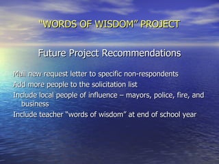 “ WORDS OF WISDOM” PROJECT Future Project Recommendations Mail new request letter to specific non-respondents Add more people to the solicitation list  Include local people of influence – mayors, police, fire, and business Include teacher “words of wisdom” at end of school year 
