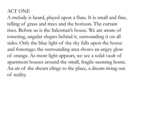 ACT ONE 
A melody is heard, played upon a flute. It is small and fine, 
telling of grass and trees and the horizon. The curtain 
rises. Before us is the Salesman’s house. We are aware of 
towering, angular shapes behind it, surrounding it on all 
sides. Only the blue light of the sky falls upon the house 
and forestage; the surrounding area shows an angry glow 
of orange. As more light appears, we see a solid vault of 
apartment houses around the small, fragile-seeming home. 
An air of the dream clings to the place, a dream rising out 
of reality. 
 