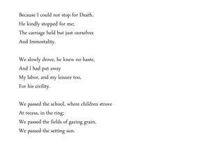 Because I could not stop for Death, 
He kindly stopped for me; 
The carriage held but just ourselves 
And Immortality. 
We slowly drove, he knew no haste, 
And I had put away 
My labor, and my leisure too, 
For his civility. 
We passed the school, where children strove 
At recess, in the ring; 
We passed the fields of gazing grain, 
We passed the setting sun. 
 