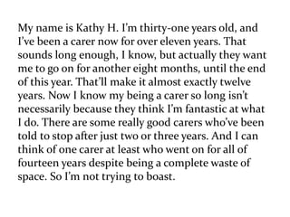 My name is Kathy H. I’m thirty-one years old, and 
I’ve been a carer now for over eleven years. That 
sounds long enough, I know, but actually they want 
me to go on for another eight months, until the end 
of this year. That’ll make it almost exactly twelve 
years. Now I know my being a carer so long isn’t 
necessarily because they think I’m fantastic at what 
I do. There are some really good carers who’ve been 
told to stop after just two or three years. And I can 
think of one carer at least who went on for all of 
fourteen years despite being a complete waste of 
space. So I’m not trying to boast. 
 