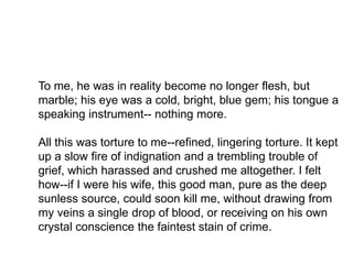 To me, he was in reality become no longer flesh, but 
marble; his eye was a cold, bright, blue gem; his tongue a 
speaking instrument-- nothing more. 
All this was torture to me--refined, lingering torture. It kept 
up a slow fire of indignation and a trembling trouble of 
grief, which harassed and crushed me altogether. I felt 
how--if I were his wife, this good man, pure as the deep 
sunless source, could soon kill me, without drawing from 
my veins a single drop of blood, or receiving on his own 
crystal conscience the faintest stain of crime. 
 