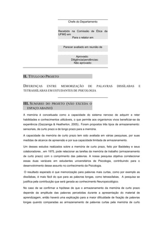 Chefe do Departamento


                            Recebido na Comissão de Ética da
                            UFMG em
                                     Para o relator em


                                Parecer avaliado em reunião de


                                           Aprovado:
                                      Diligência/pendências:
                                        Não aprovado:




II. TÍTULO DO PROJETO

DIFERENÇAS   ENTRE MEMORIZAÇÃO DE PALAVRAS                                 DISSÍLABAS      E
TETRASSÍLABAS EM ESTUDANTES DE PSICOLOGIA



III. SUMÁRIO DO PROJETO (NÃO EXCEDA O
   ESPAÇO ABAIXO)

A memória é conceituada como a capacidade do sistema nervoso de adquirir e reter
habilidades e conhecimentos utilizáveis, o que permite aos organismos vivos beneficiar-se da
experiência (Gazzaniga & Heatherton, 2005).. Foram propostos três tipos de armazenamento:
sensoriais, de curto prazo e de longo prazo para a memória.

A capacidade da memória de curto prazo tem sido avaliada em várias pesquisas, por suas
medidas de alcance de apreensão e por sua capacidade limitada de armazenamento.

Um desses estudos realizados sobre a memória de curto prazo, feito por Baddeley e seus
colaboradores , em 1975, pode relacionar as tarefas da memória de trabalho (armazenamento
de curto prazo) com o comprimento das palavras. A nossa pesquisa objetiva correlacionar
essas duas variáveis em estudantes universitários de Psicologia, contribuindo para o
desenvolvimento desse assunto no conhecimento da Psicologia.

O resultado esperado é que memorização para palavras mais curtas, como por exemplo as
dissílabas, é mais fácil do que para as palavras longas, como tetrassílabas. A pesquisa se
justifica pela contribuição que será gerada ao conhecimento Neuropsicológico.

No caso de se confirmar a hipótese de que o armazenamento da memória de curto prazo
depende da amplitude das palavras percebidas durante a apresentação do material de
aprendizagem, então haverá uma explicação para a maior dificuldade de fixação de palavras
longas quando comparadas ao armazenamento de palavras curtas pela memória de curto
 