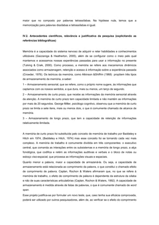 maior que no composto por palavras tetrassílabas. Na hipótese nula, temos que a
memorização para palavras dissílabas e tetrassílabas é igual.



IV.2. Antecedentes científicos, relevância e justificativa da pesquisa (explicitando as
referências bibliográficas)



Memória é a capacidade do sistema nervoso de adquirir e reter habilidades e conhecimentos
utilizáveis (Gazzaniga & Heatherton, 2005), além de se configurar como o meio pelo qual
mantemos e acessamos nossas experiências passadas para usar a informação no presente
(Tulving & Craik, 2000). Como processo, a memória se refere aos mecanismos dinâmicos
associados como armazenagem, retenção e acesso à informação sobre a experiência passada
(Crowder, 1976). Os teóricos da memória, como Atkinson &Shiffrin (1968) propõem três tipos
de armazenamento da memória, a saber:

1 – Armazenamento sensorial, que se refere, como o próprio nome sugere, às informações que
captamos com os nossos sentidos, e que dura, mais ou menos, um terço de segundo.

2 – Armazenamento de curto prazo, que recebe as informações da memória sensorial através
da atenção. A memória de curto prazo tem capacidade limitada e não mantém as informações
por mais de 20 segundos. George Miller, psicólogo cognitivo, observou que a memória de curto
prazo se limita a sete itens, mais ou menos dois, o que é comumente chamado de alcance de
memória.

3 – Armazenamento de longo prazo, que tem a capacidade de retenção de informações
relativamente ilimitada.



A memória de curto prazo foi substituída pelo conceito de memória de trabalho por Baddeley e
Hitch em 1974, (Baddeley e Hitch, 1974) mas esse conceito foi se tornando cada vez mais
complexo. A memória de trabalho é comumente dividida em três componentes: o executivo
central, que comanda as interações entre os subsistemas e a memória de longo prazo, a alça
fonológica, que codifica e retém as informações auditivas e verbais e o bloco de notas ou
esboço viso-espacial, que processa as informações visuais e espaciais.

Quanto menor a palavra, maior a capacidade de armazená-la. Ou seja, a capacidade de
armazenamento está relacionada ao comprimento da palavra, o que constitui o chamado efeito
de comprimento de palavra. Caplan, Rochon & Waters afirmaram que, no que se refere à
memória de trabalho, o efeito de comprimento de palavra é dependente da estrutura da sílaba
e não de suas características articulatórias (Caplan, Rochon & Waters, 1992). A capacidade de
armazenamento é medida através de listas de palavras, o que é comumente chamado de word
span.

Esse projeto justifica-se por formular um novo teste, que, caso tenha sua eficácia comprovada,
poderá ser utilizado por outros pesquisadores, além de, ao verificar se o efeito do comprimento
 
