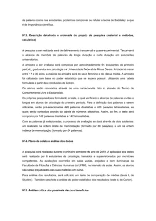 de palavra ocorre nos estudantes, podermos comprovar ou refutar a teoria de Baddeley, o que
é de importância científica.



IV.3. Descrição detalhada e ordenada do projeto de pesquisa (material e métodos,
casuística)



A pesquisa a ser realizada será de delineamento transversal e quase-experimental. Testar-se-á
o alcance de memória de palavras de longa duração e curta duração em estudantes
universitários.

A amostra a ser avaliada será composta por aproximadamente 64 estudantes do primeiro
período, graduandos em psicologia na Universidade Federal de Minas Gerais. A idade irá variar
entre 17 e 30 anos, a maioria da amostra será do sexo feminino e de classe média. A amostra
foi calculada com base no poder estatístico que se espera possuir, utilizando uma tabela
formulada a partir das conclusões de Cohen.

Os alunos serão recrutados através de uma carta-convite. Isto é, através do Termo de
Consentimento Livre e Esclarecido.

Os próprios pesquisadores formularão o teste, o qual verificará o alcance de palavras curtas e
longas em alunos de psicologia do primeiro período. Para a definição das palavras a serem
utilizadas, serão pré-selecionadas 426 palavras dissílabas e 426 palavras tetrassílabas, as
quais serão sorteadas através da tabela de números aleatórios. Assim, ao fim, o teste será
composto por 142 palavras dissílabas e 142 tetrassílabas.

Com as palavras já selecionadas, o processo de avaliação se dará através de dois subtestes:
um realizado na ordem direta de memorização (formado por 88 palavras), e um na ordem
indireta de memorização (formado por 54 palavras).



IV.4. Plano de coleta e análise dos dados



A pesquisa será realizada durante o primeiro semestre do ano de 2010. A aplicação dos testes
será realizada por 6 estudantes de psicologia, treinados e supervisionados por monitores
competentes. As avaliações ocorrerão em salas vazias, arejadas e bem iluminadas da
Faculdade de Filosofia e Ciências Humanas da UFMG, no intervalo de aulas. Assim, os alunos
não serão prejudicados nas suas matérias em curso.

Para análise dos resultados, será utilizado um teste de comparação de médias (teste t, de
Student). Também será feita a análise do poder estatístico dos resultados (teste d, de Cohen).



IV.5. Análise crítica dos possíveis riscos e benefícios
 