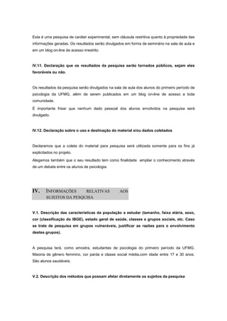 Esta é uma pesquisa de caráter experimental, sem cláusula restritiva quanto à propriedade das
informações geradas. Os resultados serão divulgados em forma de seminário na sala de aula e
em um blog on-line de acesso irrestrito.



IV.11. Declaração que os resultados da pesquisa serão tornados públicos, sejam eles
favoráveis ou não.



Os resultados da pesquisa serão divulgados na sala de aula dos alunos do primeiro período de
psicologia da UFMG, além de serem publicados em um blog on-line de acesso a toda
comunidade.

É importante frisar que nenhum dado pessoal dos alunos envolvidos na pesquisa será
divulgado.



IV.12. Declaração sobre o uso e destinação do material e/ou dados coletados



Declaramos que a coleta do material para pesquisa será utilizada somente para os fins já
explicitados no projeto.

Alegamos também que o seu resultado tem como finalidade ampliar o conhecimento através
de um debate entre os alunos de psicologia.




IV.     INFORMAÇÕES      RELATIVAS               AOS
        SUJEITOS DA PESQUISA


V.1. Descrição das características da população a estudar (tamanho, faixa etária, sexo,
cor (classificação do IBGE), estado geral de saúde, classes e grupos sociais, etc. Caso
se trate de pesquisa em grupos vulneráveis, justificar as razões para o envolvimento
destes grupos).



A pesquisa terá, como amostra, estudantes de psicologia do primeiro período da UFMG.
Maioria de gênero feminino, cor parda e classe social média,com idade entre 17 e 30 anos.
São alunos saudáveis.



V.2. Descrição dos métodos que possam afetar diretamente os sujeitos da pesquisa
 