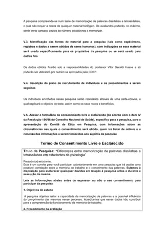 A pesquisa compreende-se num teste de memorização de palavras dissílabas e tetrassílabas,
o qual não requer a coleta de qualquer material biológico. Os avaliandos poderão, no máximo,
sentir certo cansaço devido ao número de palavras a memorizar.



V.3. Identificação das fontes de material para a pesquisa (tais como espécimens,
registros e dados a serem obtidos de seres humanos), com indicações se esse material
será usado especificamente para os propósitos da pesquisa ou se será usado para
outros fins



Os dados obtidos ficarão sob a responsabilidades do professor Vitor Geraldi Haase e só
poderão ser utilizados por outrem se aprovados pelo COEP.



V.4. Descrição do plano de recrutamento de indivíduos e os procedimentos a serem
seguidos



Os indivíduos envolvidos nessa pesquisa serão recrutados através de uma carta-convite, a
qual explicará o objetivo do teste, assim como os seus riscos e benefícios.



V.5. Anexar o formulário de consentimento livre e esclarecido (de acordo com o item IV
da Resolução 196/96 do Conselho Nacional de Saúde), específico para a pesquisa, para a
apresentação    do   Comitê de Ética        em    Pesquisa, com      informações   sobre as
circunstâncias nas quais o consentimento será obtido, quem irá tratar de obtê-lo e a
natureza das informações a serem fornecidas aos sujeitos da pesquisa


              Termo de Consentimento Livre e Esclarecido
Título da Pesquisa: “Diferenças entre memorização de palavras dissílabas e
tetrassílabas em estudantes de psicologia”
Prezado (a) estudante,
Este é um convite para você participar voluntariamente em uma pesquisa que irá avaliar uma
possível correlação entre a memória de trabalho e o comprimento das palavras. Estamos à
disposição para esclarecer quaisquer dúvidas em relação à pesquisa antes e durante a
execução da mesma.

Leia as informações abaixo antes de expressar ou não o seu consentimento para
participar da pesquisa.

1. Objetivos do estudo

 A pesquisa objetiva testar a capacidade de memorização de palavras e a possível influência
do comprimento das mesmas nesse processo. Acreditamos que esses dados irão contribuir
para a compreensão do funcionamento da memória de trabalho.

2. Procedimento da avaliação
 