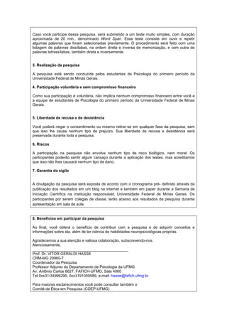 Caso você participe dessa pesquisa, será submetido a um teste muito simples, com duração
aproximada de 20 min., denominado Word Span. Esse teste consiste em ouvir e repetir
algumas palavras que foram selecionadas previamente. O procedimento será feito com uma
listagem de palavras dissílabas, na ordem direta e inversa de memorização, e com outra de
palavras tetrassílabas, também direta e inversamente.


3. Realização da pesquisa

A pesquisa está sendo conduzida pelos estudantes de Psicologia do primeiro período da
Universidade Federal de Minas Gerais.

4. Participação voluntária e sem compromisso financeiro

Como sua participação é voluntária, não implica nenhum compromisso financeiro entre você e
a equipe de estudantes de Psicologia do primeiro período da Universidade Federal de Minas
Gerais.


5. Liberdade de recusa e de desistência

Você poderá negar o consentimento ou mesmo retirar-se em qualquer fase da pesquisa, sem
que isso lhe cause nenhum tipo de prejuízo. Sua liberdade de recusa e desistência será
preservada durante toda a pesquisa.

6. Riscos

A participação na pesquisa não envolve nenhum tipo de risco biológico, nem moral. Os
participantes poderão sentir algum cansaço durante a aplicação dos testes, mas acreditamos
que isso não lhes causará nenhum tipo de dano.

7. Garantia do sigilo


A divulgação da pesquisa será exposta de acordo com o cronograma pré- definido através da
publicação dos resultados em um blog na internet e também em paper durante a Semana de
Iniciação Científica na instituição responsável, Universidade Federal de Minas Gerais. Os
participantes por serem colegas de classe, terão acesso aos resultados da pesquisa durante
apresentação em sala de aula.


8. Benefícios em participar da pesquisa

Ao final, você obterá o benefício de contribuir com a pesquisa e de adquirir conceitos e
informações sobre ela, além de ter ciência de habilidades neuropsicológicas próprias.

Agradecemos a sua atenção e valiosa colaboração, subscrevendo-nos.
Atenciosamente,
_____________________________________________
Prof. Dr. VITOR GERALDI HASSE
CRM-MG 29960-T
Coordenador da Pesquisa
Professor Adjunto do Departamento de Psicologia da UFMG
Av. Antônio Carlos 6627, FAFICH-UFMG, Sala 4060
Tel 0xx31/34996295, 0xx3191059589, e-mail: haase@fafich.ufmg.br

Para maiores esclarecimentos você pode consultar também o
Comitê de Ética em Pesquisa (COEP-UFMG)
 