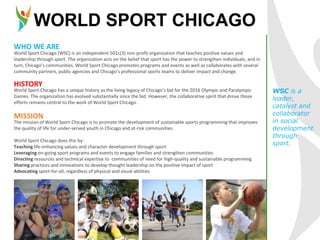 WORLD SPORT CHICAGO
World Sport Chicago (WSC) is an independent 501c(3) non-profit organization that teaches positive values and
leadership through sport. The organization acts on the belief that sport has the power to strengthen individuals, and in
turn, Chicago’s communities. World Sport Chicago promotes programs and events as well as collaborates with several
community partners, public agencies and Chicago’s professional sports teams to deliver impact and change.
WHO WE ARE
HISTORY
World Sport Chicago has a unique history as the living legacy of Chicago’s bid for the 2016 Olympic and Paralympic
Games. The organization has evolved substantially since the bid. However, the collaborative spirit that drove those
efforts remains central to the work of World Sport Chicago.
The mission of World Sport Chicago is to promote the development of sustainable sports programming that improves
the quality of life for under-served youth in Chicago and at-risk communities.
World Sport Chicago does this by:
Teaching life-enhancing values and character development through sport
Leveraging on-going sport programs and events to engage families and strengthen communities
Directing resources and technical expertise to communities of need for high-quality and sustainable programming
Sharing practices and innovations to develop thought leadership on the positive impact of sport
Advocating sport-for-all, regardless of physical and visual abilities
MISSION
WSC is a
leader,
catalyst and
collaborator
in social
development
through
sport.
 